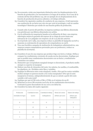 64. En economía, existe una importante distinción entre los desplazamientos de la
     función de producción y los movimientos a lo largo de la misma. En el caso de la
     contrata del bar del problema 124, cite un ejemplo de un desplazamiento de la
     función de producción de perros calientes y el trabajo utilizado.
 65. Considere los siguientes cambios de conducta de una empresa. ¿Cuál representa
     una sustitución de un factor por otro sin que varíe la tecnología y cuál un cambio
     tecnológico? Ilústrelos por medio de una función gráfica de producción.

 a. Cuando sube el precio del petróleo, la empresa sustituye una fábrica alimentada
    con petróleo por una fábrica alimentada con carbón.
 b. Con la utilización de maquinaria basada en la utilización de láser, una empresa
    siderúrgica mejora la garantía del espesor de su chapa de acero hasta una
    tolerancia de 0,01 pulgadas con respecto a la de 0,05 del año anterior.
 c. En el período 1970-1985, una empresa reduce su plantilla de tipógrafos un 60% y
    aumenta su contratación de operadores de computadoras un 150%.
 d. Tras una fructífera campaña de sindicación de trabajadores administrativos, una
    empresa compra computadoras personales para sus profesores y reduce su
    plantilla de secretarias.

 60. Considere el caso de una empresa que produce trigo con tierra y trabajo. Defina y
     compare los rendimientos crecientes de escala con los decrecientes. Explique por
     qué es posible tener rendimientos decrecientes con un factor y rendimientos
     constantes con ambos.
 61. Demuestre que si el producto marginal siempre es decreciente, el producto medio
     siempre es superior al marginal.
 62. Elabore una lista de elementos del costo: los salarios, los sueldos, el combustible,
     los alquileres, etc. Divídalos entre fijos y variables.
 63. Explique la diferencia entre costo marginal y medio. ¿Por qué los costos variables
     medios siempre se parecen mucho a los costos marginales? ¿Por qué el costo
     marginal es el mismo, independientemente de que se calcule a partir del costo
     variable o del costo total?
 64. Explique por qué el CM corta a CMe y CVMe en el mínimo de sus U.
 65. Relacione la curva CM creciente con la ley de los rendimientos decrecientes.
     Contraste la parte descendente de esa curva con dicha ley.
 66. Considere los datos del cuadro siguiente:


    Producción         Cantidad de tierra   Cantidad de trabajo   Renta de la tierra   Salario del trabajo

(toneladas de trigo)        (acres)           (trabajadores)      (dólares por acre)      (dólares por
                                                                                           trabajador)


         0                    15                    0                    12                    5


         1                    15                    6                    12                    5


         2                    15                    11                   12                    5


         3                    15                    15                   12                    5
 