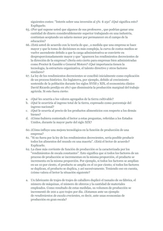 siguientes costes: "Interés sobre una inversión al 5%: $ 250" ¿Qué significa esto?
    Explíquelo.
65. ¿Por qué supone usted que algunos de sus profesores , que podrían ganar una
    cantidad de dinero considerablemente superior trabajando en una industria,
    continúan aceptando un salario menor por permanecer en el campo de la
    educación?
66. ¿Está usted de acuerdo con la teoría de que , a medida que una empresa se hace
    mayor y que la toma de decisiones es más compleja, la curva de costos medios se
    vuelve ascendente debido a que la carga administrativa se convierte en
    desproporcionadamente mayor y que "aparecen los rendimientos decrecientes de
    la dirección de la empresa? ¿Sería esto cierto para empresas bien administradas
    como Procter & Gamble o General Motors? ¿Qué importancia tienen la
    tecnología, la estructura organizativa, el talento directivo y otros factores
    similares?
67. La ley de los rendimientos decrecientes se concibió inicialmente como explicación
    de un proceso histórico. En Inglaterra, por ejemplo, debido al crecimiento
    sostenido de la población durante los siglos XVIII y XIX, el economista clásico
    David Ricardo predijo en 1817 que disminuiría la producción marginal del trabajo
    agrícola. Si esto fuera cierto:

a. ¿Qué les ocurría a los valores agregados de la tierra cultivable?
b. ¿Qué le ocurriría al ingreso total de la tierra, expresado como porcentaje del
   ingreso nacional?
c. ¿Qué le ocurría al precio de los productos alimenticios con respecto a los demás
   bienes?
d. ¿Cómo hubiera contestado el lector a estas preguntas, referidas a los Estados
   Unidos, durante la mayor parte del siglo XIX?

60. ¿Cómo influye una mejora tecnológica en la función de producción de una
    empresa?
61. "Si no fuera por la ley de los rendimientos decrecientes, sería posible producir
    todos los alimentos del mundo en una maceta". ¿Está el lector de acuerdo?
    Explicarlo.
62. La clase más corriente de función de producción es la caracterizada por los
    "rendimientos de escala constantes". Esto significa que si todos los factores de un
    proceso de producción se incrementan en la misma proporción, el producto se
    incrementa en la misma proporción. Por ejemplo, si todos los factores se amplían
    en un 10 por ciento, el producto se amplía en el 10 por ciento; si todos los factores
    se duplican, el producto se duplica, y así sucesivamente. Teniendo eso en cuenta,
    ¿cómo valora el lector la situación siguiente?

a. Un fabricante de trajes de trajes de caballero duplicó el tamaño de su fábrica, el
   número de máquinas, el número de obreros y la cantidad de materiales
   empleados. Como resultado de estas medidas, su volumen de producción se
   incrementó de 200 a 420 trajes por día. ¿Estamos ante un ejemplo
   de rendimientos de escala crecientes, es decir, ante unas economías de
   producción en gran escala?
 