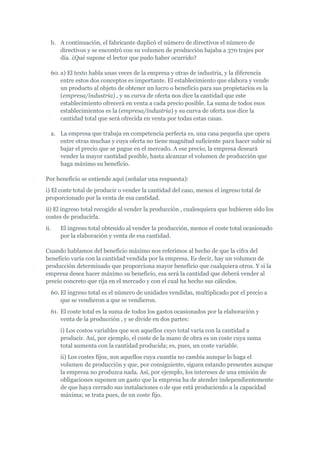b. A continuación, el fabricante duplicó el número de directivos el número de
     directivos y se encontró con su volumen de producción bajaba a 370 trajes por
     día. ¿Qué supone el lector que pudo haber ocurrido?

  60. a) El texto habla unas veces de la empresa y otras de industria, y la diferencia
      entre estos dos conceptos es importante. El establecimiento que elabora y vende
      un producto al objeto de obtener un lucro o beneficio para sus propietarios es la
      (empresa/industria) , y su curva de oferta nos dice la cantidad que este
      establecimiento ofrecerá en venta a cada precio posible. La suma de todos esos
      establecimientos es la (empresa/industria) y su curva de oferta nos dice la
      cantidad total que será ofrecida en venta por todas estas casas.

  a. La empresa que trabaja en competencia perfecta es, una casa pequeña que opera
     entre otras muchas y cuya oferta no tiene magnitud suficiente para hacer subir ni
     bajar el precio que se pague en el mercado. A ese precio, la empresa deseará
     vender la mayor cantidad posible, hasta alcanzar el volumen de producción que
     haga máximo su beneficio.

Por beneficio se entiende aquí (señalar una respuesta):
i) El coste total de producir o vender la cantidad del caso, menos el ingreso total de
proporcionado por la venta de esa cantidad.
ii) El ingreso total recogido al vender la producción , cualesquiera que hubieren sido los
costes de producirla.
ii.   El ingreso total obtenido al vender la producción, menos el coste total ocasionado
      por la elaboración y venta de esa cantidad.

Cuando hablamos del beneficio máximo nos referimos al hecho de que la cifra del
beneficio varía con la cantidad vendida por la empresa. Es decir, hay un volumen de
producción determinado que proporciona mayor beneficio que cualquiera otros. Y si la
empresa desea hacer máximo su beneficio, esa será la cantidad que deberá vender al
precio concreto que rija en el mercado y con el cual ha hecho sus cálculos.
  60. El ingreso total es el número de unidades vendidas, multiplicado por el precio a
      que se vendieron a que se vendieron.
  61. El coste total es la suma de todos los gastos ocasionados por la elaboración y
      venta de la producción , y se divide en dos partes:
      i) Los costos variables que son aquellos cuyo total varía con la cantidad a
      producir. Así, por ejemplo, el coste de la mano de obra es un coste cuya suma
      total aumenta con la cantidad producida; es, pues, un coste variable.
      ii) Los costes fijos, son aquellos cuya cuantía no cambia aunque lo haga el
      volumen de producción y que, por consiguiente, siguen estando presentes aunque
      la empresa no produzca nada. Así, por ejemplo, los intereses de una emisión de
      obligaciones suponen un gasto que la empresa ha de atender independientemente
      de que haya cerrado sus instalaciones o de que está produciendo a la capacidad
      máxima; se trata pues, de un coste fijo.
 