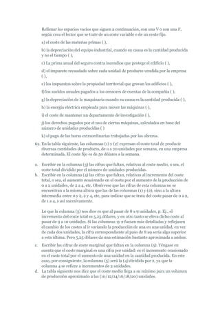 Rellenar los espacios vacíos que siguen a continuación, con una V o con una F,
   según crea el lector que se trate de un coste variable o de un coste fijo.
   a) el coste de las materias primas ( ),
   b) la depreciación del equipo industrial, cuando su causa es la cantidad producida
   y no el tiempo ( ),
   c) La prima anual del seguro contra incendios que protege el edificio ( ),
   d) el impuesto recaudado sobre cada unidad de producto vendida por la empresa
   ( ),
   e) los impuestos sobre la propiedad territorial que gravan los edificios ( ),
   f) los sueldos anuales pagados a los censores de cuentas de la compañía ( ),
   g) la depreciación de la maquinaria cuando su causa es la cantidad producida ( ),
   h) la energía eléctrica empleada para mover las máquinas ( ),
   i) el coste de mantener un departamento de investigación ( ),
   j) los derechos pagados por el uso de ciertas máquinas, calculados en base del
   número de unidades producidas ( )
   k) el pago de las horas extraordinarias trabajadas por los obreros.
62. En la tabla siguiente, las columnas (1) y (2) expresan el coste total de producir
    diversas cantidades de producto, de o a 20 unidades por semana, en una empresa
    determinada. El coste fijo es de 50 dólares a la semana.

a. Escribir en la columna (3) las cifras que faltan, relativas al coste medio, o sea, el
   coste total dividido por el número de unidades producidas.
b. Escribir en la columna (4) las cifras que faltan, relativas al incremento del coste
   total, o sea, el aumento ocasionado en el coste por el aumento de la producción de
   0 a 2 unidades, de 2 a 4, etc. Obsérvese que las cifras de esta columna no se
   encuentran a la misma altura que las de las columnas (1) y (2), sino a la altura
   intermedia entre 0 y 2, 2 y 4, etc, para indicar que se trata del coste pasar de 0 a 2,
   de 1 a 4, y así sucesivamente.

   Lo que la columna (5) nos dice es que al pasar de 8 a 9 unidades, p. Ej., el
   incremento del coste total es 5,25 dólares, y en otro tanto se eleva dicho coste al
   pasar de 9 a 10 unidades. Si las columnas 1y 2 fuesen más detalladas y reflejasen
   el cambio de los costes al ir variando la producción de una en una unidad, en vez
   de cada dos unidades, la cifra correspondiente al paso de 8 a9 sería algo superior
   a esta última. Pero 5,25 dólares da una estimación bastante aproximada a ambas.
c. Escribir las cifras de coste marginal que faltan en la columna (5). Téngase en
   cuenta que el coste marginal es una cifra por unidad: es el incremento ocasionado
   en el coste total por el aumento de una unidad en la cantidad producida. En este
   caso, por consiguiente, la columna (5) será la (4) dividida por 2, ya que la
   columna 4 se refiere a incrementos de 2 unidades.
d. La tabla siguiente nos dice que el coste medio llega a su mínimo para un volumen
   de producción aproximado a las (10/12/14/16/18/20) unidades.
 