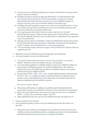 17. ¿Cuál es mayor: la utilidad marginal que le reporta el quinto litro de agua al día o
    la que le reporta el décimo?
18. Explique por qué es errónea la siguiente afirmación: el comportamiento más
    conveniente, desde el punto de vista del consumidor, consiste en consumir
    determinado bien hasta alcanzar un punto en el que la utilidad marginal es
    superior al precio, pues en esa situación obtiene un beneficio neto.
19. Justifique por qué no pueden cruzarse nunca dos curvas de indiferencia o, lo que
    es lo mismo, por qué sólo es posible trazar una curva de indiferencia para cada
    uno de los puntos de un mapa de indiferencia.
20. "Los negros gastan demasiado dinero en ropa y muy poco en vivienda".
    Suponiendo que negros y blancos tienen igual acceso a ambos bienes y utilizando
    la teoría de utilidad, demuestre que esta afirmación es equivalente a las supuestas
    acerca de preferencias.
21. Suponga que los negros so limitados a optar por habitaciones baratas pero tienen
    las mismas preferencias que los blancos. Reanalice la declaración del problema
    anterior usando curvas de indiferencia y rectas de presupuesto.
22. ""No me importa cuanto cobras por el agua. Nunca reduciré mi consumo abajo de
    x galones por día".

 Dibuje las curvas de indiferencia que corresponden esta suposición.
 ¿Es usted escéptico acerca de la declaración?

1. "Creo que la única manera de tomar cerveza es con un huevo y en un jarro
   helado". Dibuje las curvas de indiferencia que corresponden.
2. Los economistas prefieren la utilidad ordinal en lugar de la utilidad cardinal, en
   parte porque la utilidad no puede ser medida cardinalmente. ¡Sin embargo
   tampoco las curvas de indiferencia pueden ser medidas! Entonces ¿Por qué la
   preferencia hacia la utilidad ordinal?
3. Se sabe que D I/D P = IMa = P(1 + 1/h ). Usando álgebra similar, demuestre que
   D I/D P = X(1 + h ). Dibuje una tabla en donde demuestre la relación entre la
   relación entre la elasticidad precio de la demanda y los cambios totales de los
   ingresos originados por los cambios de precio.

   Bs. 75.000 = Bs.5Y + Bs.3X
4. Demuestre gráficamente y explique la condición para la optimización del
   consumidor cuando el consumidor se enfrenta a esta restricción de presupuesto:
5. Si las curvas de indiferencias son cóncavas en lugar de convexas, la condición |
   TMS| = | Px/Py| da un resultado curioso. ¿Cuál es?
6. ¿Qué significado tiene que una curva de indiferencia entre los bienes X e Y :

 Se hace paralela al eje vertical?
 Tiene pendiente positiva y tiene curvas de indiferencia de más alto orden a su
 derecha?

1. Demuestre que, cuando un consumidor se ha saciado de un bien, las curvas de
   indiferencia tienen pendientes positivas en algunas porciones. ¿Es la saciedad un
   problema importante para una persona con ingreso limitado?
 