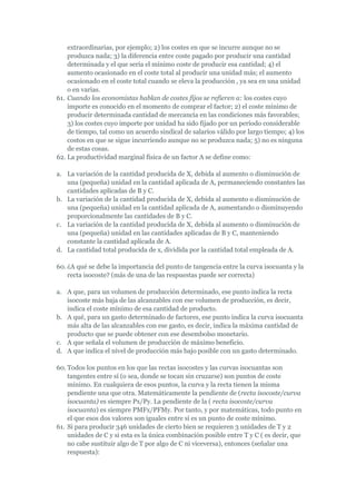 extraordinarias, por ejemplo; 2) los costes en que se incurre aunque no se
    produzca nada; 3) la diferencia entre coste pagado por producir una cantidad
    determinada y el que sería el mínimo coste de producir esa cantidad; 4) el
    aumento ocasionado en el coste total al producir una unidad más; el aumento
    ocasionado en el coste total cuando se eleva la producción , ya sea en una unidad
    o en varias.
61. Cuando los economistas hablan de costes fijos se refieren a: los costes cuyo
    importe es conocido en el momento de comprar el factor; 2) el coste mínimo de
    producir determinada cantidad de mercancía en las condiciones más favorables;
    3) los costes cuyo importe por unidad ha sido fijado por un período considerable
    de tiempo, tal como un acuerdo sindical de salarios válido por largo tiempo; 4) los
    costos en que se sigue incurriendo aunque no se produzca nada; 5) no es ninguna
    de estas cosas.
62. La productividad marginal física de un factor A se define como:

a. La variación de la cantidad producida de X, debida al aumento o disminución de
   una (pequeña) unidad en la cantidad aplicada de A, permaneciendo constantes las
   cantidades aplicadas de B y C.
b. La variación de la cantidad producida de X, debida al aumento o disminución de
   una (pequeña) unidad en la cantidad aplicada de A, aumentando o disminuyendo
   proporcionalmente las cantidades de B y C.
c. La variación de la cantidad producida de X, debida al aumento o disminución de
   una (pequeña) unidad en las cantidades aplicadas de B y C, manteniendo
   constante la cantidad aplicada de A.
d. La cantidad total producida de x, dividida por la cantidad total empleada de A.

60. ¿A qué se debe la importancia del punto de tangencia entre la curva isocuanta y la
    recta isocoste? (más de una de las respuestas puede ser correcta)

a. A que, para un volumen de producción determinado, ese punto indica la recta
   isocoste más baja de las alcanzables con ese volumen de producción, es decir,
   indica el coste mínimo de esa cantidad de producto.
b. A qué, para un gasto determinado de factores, ese punto indica la curva isocuanta
   más alta de las alcanzables con ese gasto, es decir, indica la máxima cantidad de
   producto que se puede obtener con ese desembolso monetario.
c. A que señala el volumen de producción de máximo beneficio.
d. A que indica el nivel de producción más bajo posible con un gasto determinado.

60. Todos los puntos en los que las rectas isocostes y las curvas isocuantas son
    tangentes entre sí (o sea, donde se tocan sin cruzarse) son puntos de coste
    mínimo. En cualquiera de esos puntos, la curva y la recta tienen la misma
    pendiente una que otra. Matemáticamente la pendiente de (recta isocoste/curva
    isocuanta) es siempre Px/Py. La pendiente de la ( recta isocoste/curva
    isocuanta) es siempre PMFx/PFMy. Por tanto, y por matemáticas, todo punto en
    el que esos dos valores son iguales entre sí es un punto de coste mínimo.
61. Si para producir 346 unidades de cierto bien se requieren 3 unidades de T y 2
    unidades de C y si esta es la única combinación posible entre T y C ( es decir, que
    no cabe sustituir algo de T por algo de C ni viceversa), entonces (señalar una
    respuesta):
 