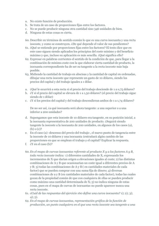 a.   No existe función de producción.
b.   Se trata de un caso de proporciones fijas entre los factores.
c.   No se puede producir ninguna otra cantidad sino 346 unidades de bien.
d.   Ninguna de estas cosas es cierta.

60. Describir en términos de sentido común lo que es una curva isocuanta y una recta
    isocoste, y como se construyen. ¿De qué depende el valor de sus pendientes?
61. ¿Qué se entiende por proporciones fijas entre los factores? El texto dice que en
    este caso siguen siendo aplicados los principios del coste mínimo y del beneficio
    máximo y que, incluso su aplicación es más sencilla. ¿Qué significa ello?
62. Expresar en palabras corrientes el sentido de la condición de que, para llegar a la
    combinación de mínimo coste con la que elaborar cierta cantidad de producto, la
    isocuanta correspondiente ha de ser su tangente a la recta isocoste más baja
    posible.
63. Midiendo la cantidad de trabajo en abscisas y la cantidad de capital en ordenadas,
    dibujar una recta isocoste que represente un gasto de 10 dólares, siendo los
    precios del capital y del trabajo iguales a 1 dólar.

a. ¿Qué le ocurrirá a esta recta si el precio del trabajo desciende de 1 a o,75 dólares?
b. ¿Y si el precio del capital se elevara de 1 a 1,50 dólares? (el precio del trabajo sigue
   siendo de 1 dólar)
c. ¿Y si los precios del capital y del trabajo descendieran ambos de 1 a 1,74 dólares?

     De no ser así, ¿a qué isocuanta será ahora tangente: a una superior o a una
     inferior a 200 unidades?
d. Supongamos que esta isocoste de 10 dólares era tangente, en su posición inicial, a
   la isocuanta representativa de 200 unidades de producto. ¿Seguirá siendo
   tangente la isocoste a la isocuanta de 200 unidades, en algunos de los casos (a),
   (b) o (c)?
e. En el caso (a) -descenso del precio del trabajo-, el nuevo punto de tangencia entre
   la isocoste de 10 dólares y una isocuanta ¿entrañará algún cambio de las
   proporciones en que se emplean el trabajo y el capital? Explicar la respuesta.
f. ¿Y en el caso (b)?

60. En el mapa de curvas isocuantas referente al producto X y a los factores A y B,
    toda recta isocoste indica: 1) diferentes cantidades de X, expresando los
    incrementos de X que darían origen a elevaciones iguales al coste; 2) las distintas
    combinaciones de A y B que ocasionarían un coste igual a diferentes precios de A
    y B; 3) todas las combinaciones de A y B ( en cantidades materiales de cada
    factor) que se pueden comprar con una suma fija de dinero; 4) diversas
    combinaciones de a y B (en cantidades materiales de cada factor), todas las cuales
    gozan de la propiedad común de que con cualquiera de ellas se pueden producir
    como máximo una cantidad determinada de X; 5) no indica ninguna de estas
    cosas, pues en el mapa de curvas de isocuantas no puede aparecer nunca una
    recta isocoste.
61. ¿Cuál de las respuestas del ejercicio 160 define una curva isocuanta? 1); 2); 3);
    4); 5).
62. En el mapa de curvas isocuantas, representación gráfica de la función de
    producción, un punto cualquiera en el que una recta isocoste sea tangente a una
 