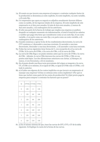 79. El consto en que incurre una empresa al comprar o contratar cualquier factor de
    la producción se denomina a) costo explícito, b) costo implícito, c9 costo variable,
    o d) costo fijo.
80. Un empresario que opera su negocio se adjudica anualmente $20000 dólares
    como su sueldo, de los ingresos totales de la empresa. El costo implícito de este
    empresario es a) $20.000 anuales, b) más de $20.000 anuales, c) menos de
    $20.000 anuales, o d) cualesquiera de los anteriores.
81. Si sólo una parte de la fuerza de trabajo que emplea una empresa se pudiera
    despedir en cualquier momento sin indemnización, el total el total de los salarios
    y sueldos que paga ésta tiene que considerarse como a) un costo fijo, b) un costo
    variable, c) en parte como un costo fijo y en parte como un costo variable, o d)
    cualesquiera de los anteriores.
82. Cuando comienza a operar la ley de los rendimientos decrecientes, la curva de
    CVT comienza a ) descender a una tasa creciente, b) ascender a una tasa
    decreciente, descender a una tasa decreciente , o d) ascender a una tasa creciente.
83. Todas las curvas siguientes tiene forma de U, con excepción de a) La curva de
    CVMe, b) la curva de CFMe, c) la curva de CMe, o d) la curva de CMa.
84. La curva de CMa llega a un punto mínimo antes que la curva de CVMe y la curva
    de CMe . Además, la curva CMa interseca las curvas de CVMe y CMe en sus
    puntos más bajos. Las dos afirmaciones anteriores son ciertas. a) Siempre, b)
    nunca, c) con frecuencia, o d) en ocasiones.
85. En el punto donde una línea recta proveniente del origen es tangente a la curva
    CT, el CMe a) es mínimo, b) es igual al CMa, es igual al CVMe más el CFMe, o d)
    todo lo anterior.
86. a) ¿Cuáles son algunos de los costos implícitos en que incurre un empresario al
    manejar una empresa? ¿Cómo se estiman estos costos implícitos? ¿Por qué se
    tiene que incluir como parte de los costos de producción? b) ¿Qué precio paga la
    empresa para comprar o contratar los factores que no posee?


      Q    CFT($) CVT($) CT($)


      0     120      0     120


      1     120     60     180


      2     120     80     200


      3     120     90     210


      4     120     105    225


      5     120     140    260


      6     120     210    330

87. a) En el mismo sistema de ejes, trace las curvas de CFT, CVT y CT de la tabla
    siguiente. b) Explique la razón de la forma de las curvas.
 
