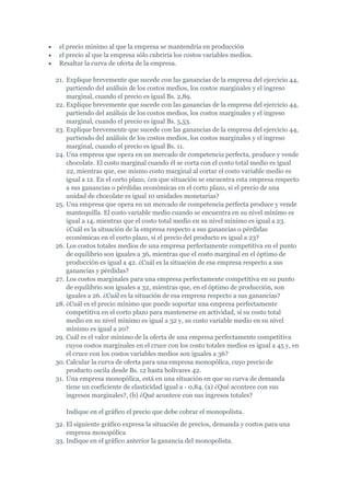 el precio mínimo al que la empresa se mantendría en producción
 el precio al que la empresa sólo cubriría los costos variables medios.
 Resaltar la curva de oferta de la empresa.

21. Explique brevemente que sucede con las ganancias de la empresa del ejercicio 44,
    partiendo del análisis de los costos medios, los costos marginales y el ingreso
    marginal, cuando el precio es igual Bs. 2,89.
22. Explique brevemente que sucede con las ganancias de la empresa del ejercicio 44,
    partiendo del análisis de los costos medios, los costos marginales y el ingreso
    marginal, cuando el precio es igual Bs. 5,53.
23. Explique brevemente que sucede con las ganancias de la empresa del ejercicio 44,
    partiendo del análisis de los costos medios, los costos marginales y el ingreso
    marginal, cuando el precio es igual Bs. 11.
24. Una empresa que opera en un mercado de competencia perfecta, produce y vende
    chocolate. El costo marginal cuando él se corta con el costo total medio es igual
    22, mientras que, ese mismo costo marginal al cortar el costo variable medio es
    igual a 12. En el corto plazo, ¿en que situación se encuentra esta empresa respecto
    a sus ganancias o pérdidas económicas en el corto plazo, si el precio de una
    unidad de chocolate es igual 10 unidades monetarias?
25. Una empresa que opera en un mercado de competencia perfecta produce y vende
    mantequilla. El costo variable medio cuando se encuentra en su nivel mínimo es
    igual a 14, mientras que el costo total medio en su nivel mínimo es igual a 23.
    ¿Cuál es la situación de la empresa respecto a sus ganancias o pérdidas
    económicas en el corto plazo, si el precio del producto es igual a 23?
26. Los costos totales medios de una empresa perfectamente competitiva en el punto
    de equilibrio son iguales a 36, mientras que el costo marginal en el óptimo de
    producción es igual a 42. ¿Cuál es la situación de esa empresa respecto a sus
    ganancias y pérdidas?
27. Los costos marginales para una empresa perfectamente competitiva en su punto
    de equilibrio son iguales a 32, mientras que, en el óptimo de producción, son
    iguales a 26. ¿Cuál es la situación de esa empresa respecto a sus ganancias?
28. ¿Cuál es el precio mínimo que puede soportar una empresa perfectamente
    competitiva en el corto plazo para mantenerse en actividad, si su costo total
    medio en su nivel mínimo es igual a 32 y, su costo variable medio en su nivel
    mínimo es igual a 20?
29. Cuál es el valor mínimo de la oferta de una empresa perfectamente competitiva
    cuyos costos marginales en el cruce con los costo totales medios es igual a 45 y, en
    el cruce con los costos variables medios son iguales a 36?
30. Calcular la curva de oferta para una empresa monopólica, cuyo precio de
    producto oscila desde Bs. 12 hasta bolívares 42.
31. Una empresa monopólica, está en una situación en que su curva de demanda
    tiene un coeficiente de elasticidad igual a - 0,84. (a) ¿Qué acontece con sus
    ingresos marginales?, (b) ¿Qué acontece con sus ingresos totales?

   Indique en el gráfico el precio que debe cobrar el monopolista.
32. El siguiente gráfico expresa la situación de precios, demanda y costos para una
    empresa monopólica
33. Indique en el gráfico anterior la ganancia del monopolista.
 