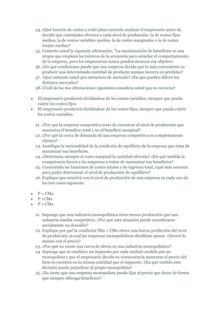 34. ¿Qué función de costes a corto plazo necesita analizar el empresario antes de
    decidir que cantidades ofrecerá a cada nivel de producción: la de costos fijos
    medios, la de costos variables medios, la de costes marginales o la de costes
    totales medios?
35. Comente usted la siguiente afirmación: "La maximización de beneficios es una
    utopía que emplean los teóricos de la economía para estudiar el comportamiento
    de la empresa, pero los empresarios nunca pueden alcanzar ese objetivo.
36. ¿En qué condiciones puede que una empresa decida que lo más conveniente es
    producir una determinada cantidad de producto aunque incurra en pérdidas?
37. ¿Qué entiende usted por estructura de mercado? ¿En que pueden diferir los
    distintos mercados?
38. ¿Cuál de las dos afirmaciones siguientes considera usted que es correcta?:

 El empresario producirá olvidándose de los costos variables, siempre que pueda
 cubrir los costos fijos.
 El empresario producirá olvidándose de los costos fijos, siempre que pueda cubrir
 los costos variables.

21. ¿Por qué la empresa competitiva trata de encontrar el nivel de producción que
    maximiza el beneficio total y no el beneficio marginal?
22. ¿Por qué la curva de demanda de una empresa competitiva es completamente
    elástica?
23. Justifique la racionalidad de la condición de equilibrio de la empresa que trata de
    maximizar sus beneficios.
24. ¿Determina siempre el costo marginal la cantidad ofrecida? ¿En qué medida la
    competencia fuerza a las empresas a tratar de maximizar sus beneficios?
25. Conociendo las funciones de costes totales y de ingresos total, ¿qué más necesita
    para poder determinar el nivel de producción de equilibrio?
26. Explique que ocurrirá con el nivel de producción de una empresa en cada uno de
    los tres casos siguiente:

 P > CMa
 P <CMa
 P = CMa

21. Suponga que una industria monopolística tiene menos producción que una
    industria similar competitiva. ¿Por qué esta situación puede considerarse
    socialmente no deseable?
22. Explique por qué la condición IMa = CMa ofrece una buena predicción del nivel
    de producción al cual las empresas monopolísticas decidirán operar. ¿Ocurre lo
    mismo con el precio?
23. ¿Por qué no existe una curva de oferta en una industria monopolística?
24. Suponga que se establece un impuesto por cada unidad vendida por un
    monopolista y que el empresario decide en consecuencia aumentar el precio del
    bien en cuestión en la misma cantidad que el impuesto. ¿En qué sentido esta
    decisión puede perjudicar al propio monopolista?
25. ¿Es cierto que una empresa monopolista puede fijar el precio que desee de forma
    que siempre obtenga beneficios?
 