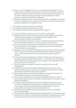 26. Si los avances tecnológicos hacen que en una determinada industria los costes
    medios tiendan a disminuir con el transcurso del tiempo, ¿qué cabe esperar en la
    industria en cuestión? ¿Desde el punto de vista de la sociedad esta reducción en
    los costos medios implica algunas ventajas sólo se beneficiarán de ello las
    empresas (o empresa) que integran la industria?
27. Represente gráficamente las curvas de ingresos (medios y marginales) y de costes
    (medios y marginales) de una empresa monopolística y determine la producción y
    el precio de equilibrio en los siguientes casos:

 Si la empresa pretende maximizar los beneficios.
 Si la empresa se guía por la regla del coste medio.
 Si la empresa toma como norma la regla del coste marginal.

21. Comente las distintas razones por las que existen los monopolios.
22. Explique por qué en ciertas ocasiones, cuando el Estado regula la actuación del
    monopolio para que produzca la cantidad socialmente óptima, acaba
    subvencionando la industria monopolística.
23. Comente la siguiente afirmación: "Aunque la solución mejor para los integrantes
    de la industria monopolística es el cartel, su problema es mantenerlo".
24. Si hay unicamente tres empresas en una industria, ¿Por qué lo más conveniente
    para los productores sería establecer un acuerdo colusivo? ¿En qué sentido se
    verían afectados los consumidores?
25. Suponga que en una industria integrada por cuatro empresas una de ellas deciden
    violar el acuerdo que mantenían en materia de precios y reduce sus precios de
    venta. ¿Cómo espera que reaccionen las otras? ¿Cómo podría terminar el
    proceso?
26. Comente las siguientes afirmaciones: "Resulta evidente que la idea de pugna es
    un aspecto vital del problema del oligopolio. Y, sin embargo, hasta ahora siempre
    hemos hablado de una tendencia hacia precios rígidos como característica de la
    situación de este tipo de mercado".
27. ¿Puede citar algunos ejemplos de rigidez en los precios de un mercado
    oligopolístico?
28. Si el funcionamiento de una industria oligopolística tiene elementos de una
    partida de póquer, ¿quiere esto decir que es imposible teorizar sobre los rasgos
    característicos del funcionamiento de la industria?
29. ¿Qué entiende usted por exceso de capacidad en un mercado de competencia
    monopolística? ¿Es el único mercado en el que aparece?
30. Si las empresas integrantes de un mercado monopolístico tienen un "poco" de
    poder monopolístico, ¿por qué no siempre se puede asegurar una cuantía, aunque
    mínima de beneficios?
31. Comente la siguiente afirmación: "El funcionamiento de las empresas en un
    mercado de competencia monopolística no es satisfactorio para los productores,
    ya que siempre están luchando para mantener sus beneficios, ni par a los
    consumidores, que siempre se quejan de su ineficiencia".
32. ¿Qué ventajas e inconvenientes cree usted que tiene, para una sociedad de
    mercado la publicidad?
33. Usted manea un negocio de hamburguesas que opera de las 11 de la mañana hasta
    la media noche. Usted está considerando la posibilidad de implementar un menú
    de desayuno que requerirá el mismo espacio para cocinar, la misma área de
 