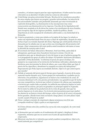 comedor, y el mismo espacio para las cajas registradoras. ¿Cuáles serán los costos
    relevantes en su decisión? ¿Cuáles serán los costos no relevantes?
34. Usted dirige una gran universidad del país. Muchos de los estudiantes proceden
    de otros estados que tienen sus propias y grandes universidades. La mayoría de
    las universidades estatales está perdiendo alumnado por estar terminando la
    explosión demográfica. La disminución en las inscripciones trae como
    consecuencia una disminución en los ingresos. Una idea de los legisladores del
    Estado muy aceptada es la de elevar las cuotas a los estudiantes de otros Estados,
    para recuperar algo de los ingresos perdidos. Analice la política, dando
    importancia al costo marginal de estudiantes adicionales y a la elasticidad de la
    demanda.
35. Usted es propietario y renta una cabaña en la región de los lagos: la cabaña se
    renta con regularidad desde fines de mayo a fines de septiembre, después de estas
    fechas el que sea rentada depende del clima. Suponga que usted pueda estimar la
    demanda por la cabaña una vez que ya hizo una investigación del pronóstico del
    tiempo. ¿Qué componentes del costo podría usted considerar relevantes si toma
    la decisión de rentarla todo el año?
36. El secretario de Salud, Educación y Bienestar, José Luis Peña, quien dejó el
    tabaquismo, quería que otros fumadores hicieran lo mismo. Uno de sus
    propósitos para que se abandonara el vicio de fumar es que el gobierno ponga fin
    a su propaganda de apoyo al cultivo de tabaco. El Instituto Americano del tabaco,
    reprendió a Peña diciéndole: "si eliminas el precio de apoyo al tabaco, los
    granjeros no cooperarán en la restricción de hectáreas cultivadas y plantarán más
    hectáreas para incrementar la oferta de tabaco, por o que debes dejar que baje el
    precio de los cigarrillos y abandonar tu campaña en contra del tabaquismo".
    Seguramente que Peña espera un resultado distinto. ¿Qué es lo que usted espera
    que suceda?
37. Debido al aumento del precio para le forraje para el ganado, el precio de la carne
    aumentó mucho durante 1973. Varios grupos de consumidores, ayudados por la
    televisión y los periódicos, organizaron un boicot a los vendedores de carne. El
    consumo disminuyó 10% a los precios prevalecientes. Los ganaderos que de hecho
    son muy competitivos, tuvieron que reducir el número de cabezas que manejaban
    o tuvieron que vender todo su ganado. La salida de una industria implica la venta
    o remate de los activos, per para un ganadero su principal capital es el ganado.
    Por lo tanto la salida de los productores de la venta de ganado, hizo que los
    precios bajaran en el corto plazo. Use la teoría microeconómica para que analice
    los efectos de un boicot a través del tiempo, sobre el precio de la carne y el tamaño
    de los ganados. ¿Puede tener éxito un boicot a largo plazo? ¿A corto plazo? ¿Qué
    sucede cuando el boicot se acaba?
38. Tiene e antiguo concepto de empresario alguna semejanza con el de una
    compañía moderna? ¿Qué o quién es un empresario?

   b) ¿Cómo afectan estos dos cambios las curvas de costo marginal y de costo total
   promedio?
39. a) demuestre que un cambio en el rendimiento del capital, r desplaza el ritmo
    expansión, mientras que eso no ocurre con el costo de oportunidad del
    empresario.
40. Mencione una lista de 10 industria que usted considere competitivas. ¿Qué es lo
    usted entiende por competitiva?
 