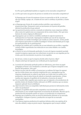 b) ¿Por qué la publicidad también es negativa en los mercados competitivos?
41. a) ¿Por qué razón una guerra de precios es suicida en los mercados competitivos?

   b) Suponga que el costo de mantener el pozo en operación es de Bs. 10.000 por
   año por trabajo, equipo, etc. ¿Cuánto de ese costo se atribuye al petróleo y cuanto
   al gas?
42. a) Suponga que el pozo de su patio produce petróleo y gas natural en
    proporciones fijas. Demuestre como un incremento en el precio del petróleo
    afectará la producción de gas natural.
43. Las guerras de precios ocurren a menudo en industrias cuyas empresas exhiben
    altos costos de capital como un componente de los costos totales. ¿Por qué estos
    factores de costos originan la diferencia?
44. Supongamos que un cártel se estabiliza mediante la regla de mantener la
    participación en el mercado. Supongamos también que una de las empresas
    experimenta un cambio tecnológico que resulta en costos menores. ¿Cómo puede
    esta empresa aprovechar su cambio tecnológico? ¿Cómo está limitada por la regla
    de mantenimiento de su participación?
45. Explique los cambios que se pueden dar en una industria con un líder y seguidor
    cuando el líder experimenta una reducción en sus costos debido a un cambio
    tecnológico.
46. a) Derive la curva de demanda quebrada y la curva de ingreso marginal asociada
    cuando la empresa supone que sus reducciones en precios no son seguidas por los
    rivales, pero los incrementos en precios si son seguidos.

a. En tal caso, ¿cómo es que la empresa decide sobre el precio a fijar?
b. ¿Espera usted que tal supuesto sea verificado por la experiencia?

21. La teoría de la demanda quebrada podrá ser defectuosa, pero tiene un papel
    pedagógico al forzar a los estudiantes a entender que el ingreso marginal es una
    función del producto. ¿Por qué?
22. Demos un poco más de crédito a Cournot por su realismo En lugar de suponer
    que los rivales tienen una variación conjetural de cero, supongamos que las
    empresas simplemente no saben lo que harán sus rivales ante un cambio en la
    producción y que la única forma de saberlo es haciendo experimentos. ¿Cómo
    cambia este supuesto el equilibrio de la industria y el proceso de ajuste?
23. Use el modelo líder-seguidor para mostrar que un impuesto a los productores de
    petróleo dentro de Estados Unidos reforzará a la OPEP, mientras que un mismo
    impuesto aplicado fuera la debilitará.
24. ¿Qué incentivo tiene un competidor individual para promover información cierta
    sobre sus productos?
25. Compare el equilibrio del mercado competitivo con el monopolio cuando a
    información es una variable importante en la función de demanda. Muestre que la
    producción del monopolio puede ser mayor a la producción en competencia.
26. Suponga que el gobierno surte un nivel de información eficiente en un mercado
    competitivo. Compare el precio y producción con aquel de un mercado
    monopólico.
27. Una famosa empresa productora de aspirinas informa sobre una aspirina de la
    más alta calidad y carga un precio mayor. Supongamos que la mayor calidad
 