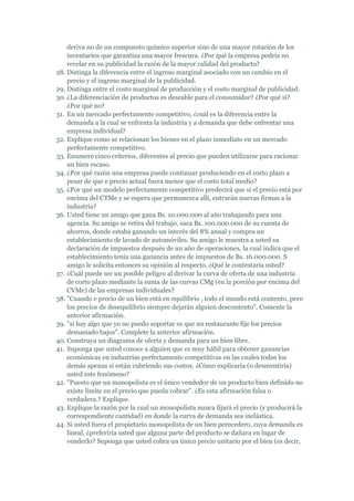 deriva no de un compuesto químico superior sino de una mayor rotación de los
    inventarios que garantiza una mayor frescura. ¿Por qué la empresa podría no
    revelar en su publicidad la razón de la mayor calidad del producto?
28. Distinga la diferencia entre el ingreso marginal asociado con un cambio en el
    precio y el ingreso marginal de la publicidad.
29. Distinga entre el costo marginal de producción y el costo marginal de publicidad.
30. ¿La diferenciación de productos es deseable para el consumidor? ¿Por qué sí?
    ¿Por qué no?
31. En un mercado perfectamente competitivo, ¿cuál es la diferencia entre la
    demanda a la cual se enfrenta la industria y a demanda que debe enfrentar una
    empresa individual?
32. Explique como se relacionan los bienes en el plazo inmediato en un mercado
    perfectamente competitivo.
33. Enumere cinco criterios, diferentes al precio que pueden utilizarse para racionar
    un bien escaso.
34. ¿Por qué razón una empresa puede continuar produciendo en el corto plazo a
    pesar de que e precio actual fuera menor que el costo total medio?
35. ¿Por qué un modelo perfectamente competitivo predecirá que si el precio está por
    encima del CTMe y se espera que permanezca allí, entrarán nuevas firmas a la
    industria?
36. Usted tiene un amigo que gana Bs. 10.000.000 al año trabajando para una
    agencia. Su amigo se retira del trabajo, saca Bs. 100.000.000 de su cuenta de
    ahorros, donde estaba ganando un interés del 8% anual y compra un
    establecimiento de lavado de automóviles. Su amigo le muestra a usted su
    declaración de impuestos después de un año de operaciones, la cual indica que el
    establecimiento tenía una ganancia antes de impuestos de Bs. 16.000.000. S
    amigo le solicita entonces su opinión al respecto, ¿Qué le contestaría usted?
37. ¿Cuál puede ser un posible peligro al derivar la curva de oferta de una industria
    de corto plazo mediante la suma de las curvas CMg (en la porción por encima del
    CVMe) de las empresas individuales?
38. "Cuando e precio de un bien está en equilibrio , todo el mundo está contento, pero
    los precios de desequilibrio siempre dejarán alguien descontento". Comente la
    anterior afirmación.
39. "si hay algo que yo no puedo soportar es que un restaurante fije los precios
    demasiado bajos". Complete la anterior afirmación.
40. Construya un diagrama de oferta y demanda para un bien libre.
41. Suponga que usted conoce a alguien que es muy hábil para obtener ganancias
    económicas en industrias perfectamente competitivas en las cuales todos los
    demás apenas si están cubriendo sus costos. ¿Cómo explicaría (o desmentiría)
    usted este fenómeno?
42. "Puesto que un monopolista es el único vendedor de un producto bien definido no
    existe límite en el precio que pueda cobrar". ¿Es esta afirmación falsa o
    verdadera.? Explique.
43. Explique la razón por la cual un monopolista nunca fijará el precio (y producirá la
    correspondiente cantidad) en donde la curva de demanda sea inelástica.
44. Si usted fuera el propietario monopolista de un bien perecedero, cuya demanda es
    lineal, ¿preferiría usted que alguna parte del producto se dañara en lugar de
    venderlo? Suponga que usted cobra un único precio unitario por el bien (es decir,
 
