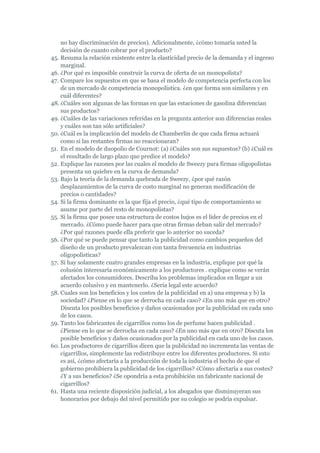 no hay discriminación de precios). Adicionalmente, ¿cómo tomaría usted la
    decisión de cuanto cobrar por el producto?
45. Resuma la relación existente entre la elasticidad precio de la demanda y el ingreso
    marginal.
46. ¿Por qué es imposible construir la curva de oferta de un monopolista?
47. Compare los supuestos en que se basa el modelo de competencia perfecta con los
    de un mercado de competencia monopolística. ¿en que forma son similares y en
    cuál diferentes?
48. ¿Cuáles son algunas de las formas en que las estaciones de gasolina diferencian
    sus productos?
49. ¿Cuáles de las variaciones referidas en la pregunta anterior son diferencias reales
    y cuáles son tan sólo artificiales?
50. ¿Cuál es la implicación del modelo de Chamberlin de que cada firma actuará
    como si las restantes firmas no reaccionaran?
51. En el modelo de duopolio de Cournot: (a) ¿Cuáles son sus supuestos? (b) ¿Cuál es
    el resultado de largo plazo que predice el modelo?
52. Explique las razones por las cuales el modelo de Sweezy para firmas oligopolistas
    presenta un quiebre en la curva de demanda?
53. Bajo la teoría de la demanda quebrada de Sweezy, ¿por qué razón
    desplazamientos de la curva de costo marginal no generan modificación de
    precios o cantidades?
54. Si la firma dominante es la que fija el precio, ¿qué tipo de comportamiento se
    asume por parte del resto de monopolistas?
55. Si la firma que posee una estructura de costos bajos es el líder de precios en el
    mercado. ¿Cómo puede hacer para que otras firmas deban salir del mercado?
    ¿Por qué razones puede ella preferir que lo anterior no suceda?
56. ¿Por qué se puede pensar que tanto la publicidad como cambios pequeños del
    diseño de un producto prevalezcan con tanta frecuencia en industrias
    oligopolísticas?
57. Si hay solamente cuatro grandes empresas en la industria, explique por qué la
    colusión interesaría económicamente a los productores . explique como se verán
    afectados los consumidores. Describa los problemas implicados en llegar a un
    acuerdo colusivo y en mantenerlo. ¿Sería legal este acuerdo?
58. Cuales son los beneficios y los costes de la publicidad en a) una empresa y b) la
    sociedad? ¿Piense en lo que se derrocha en cada caso? ¿En uno más que en otro?
    Discuta los posibles beneficios y daños ocasionados por la publicidad en cada uno
    de los casos.
59. Tanto los fabricantes de cigarrillos como los de perfume hacen publicidad .
    ¿Piense en lo que se derrocha en cada caso? ¿En uno más que en otro? Discuta los
    posible beneficios y daños ocasionados por la publicidad en cada uno de los casos.
60. Los productores de cigarrillos dicen que la publicidad no incrementa las ventas de
    cigarrillos, simplemente las redistribuye entre los diferentes productores. Si esto
    es así, ¿cómo afectaría a la producción de toda la industria el hecho de que el
    gobierno prohibiera la publicidad de los cigarrillos? ¿Cómo afectaría a sus costes?
    ¿Y a sus beneficios? ¿Se opondría a esta prohibición un fabricante nacional de
    cigarrillos?
61. Hasta una reciente disposición judicial, a los abogados que disminuyeran sus
    honorarios por debajo del nivel permitido por su colegio se podría expulsar.
 