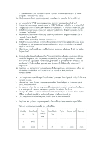 ¿Cómo valoraría esta regulación desde el punto de vista económico? Si fuera
    abogado, ¿cómo lo vería usted?
62. ¿Qué cree usted que hubiese ocurrido con el precio mundial del petróleo si:

a. los países de la OPEP fuesen capaces de imponer unas cuotas efectivas?
b. Los productores no pertenecientes a la OPEP hubiesen reducido su producción?
c. Los productores del mar del Norte hubiesen reducido el precio del barril en 5 $?
d. Se hubiesen descubierto nuevos y grandes yacimientos de petróleo cerca de las
   costas de California?
e. Se hubiesen descubierto nuevos y grandes yacimientos de petróleo cerca de la
   costa de Arabia Saudí?
f. Arabia Saudí se hubiese retirado de la OPEP?
g. Se hubiesen desarrollado importantes avances en la tecnología nuclear, de modo
   que la energía nuclear se pudiese considerar una importante fuente de energía
   hacia el año 2010?
h. El gobierno estadounidense estableciese un impuesto adicional de 1 $ por galón
   de gasolina?

21. Considere la siguiente afirmación: "Los monopolios deberían estar sometidos a
    controles de precio y las empresas competitivas, no. Cada propietario tiene el
    monopolio de alquiler en su edificio y, por tanto, el gobierno debe controlar los
    alquileres". ¿Está usted de acuerdo o en desacuerdo? ¿Parcial o totalmente?
    Expliquelo.
22. Explique por qué es incorrecta cada una de las siguientes afirmaciones sobre las
    empresas competitivas maximizadoras del beneficio. Reformúlelas
    correctamente.

a. Una empresa competitiva produce hasta el punto en el cual precio es igual al costo
   variable medio.
b. El punto de cierre de una empresa es aquel en el cual el precio es menor que el
   costo medio mínimo.
c. La curva de oferta de una empresa sólo depende de su costo marginal. Cualquier
   otro concepto de costo es irrelevante para las decisiones de oferta.
d. La regla P = CM de las industrias competitivas se cumple en el caso de las curvas
   CM de pendiente positiva, horizontales y de pendiente negativa.
e. Una empresa competitiva fija un precio igual al costo marginal.

21. Explique por qué una empresa podría ofrecer bienes incurriendo en pérdidas.

     Para verlo, podemos calcular los costos fijos:

      Cantidad    Costo Total    Costo     Costo Medio   Precio   Ingreso total   Beneficio
                                marginal
         Q            CT                      CMe          P           IT
                                  CM


          0         55000


        1000        85000         27           85         40         40000         -45000
 