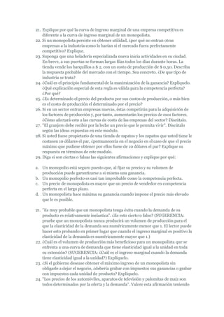 21. Explique por qué la curva de ingreso marginal de una empresa competitiva es
    diferente a la curva de ingreso marginal de un monopolista.
22. Si un monopolista persiste en obtener utilidad, ¿por qué no entran otras
    empresas a la industria como lo harían si el mercado fuera perfectamente
    competitivo? Explique.
23. Suponga que una heladería especializada nueva inicia actividades en su ciudad.
    En breve, a sus puertas se forman largas filas todos los días durante horas. La
    tienda vende los barquillos a $ 2, con un costo de producción de $ 0,50. Describa
    la respuesta probable del mercado con el tiempo. Sea concreto. ¿De que tipo de
    industria se trata?
24. ¿Cuál es el principio fundamental de la maximización de la ganancia? Explíquelo.
    ¿Qué explicación especial de esta regla es válida para la competencia perfecta?
    ¿Por qué?
25. ¿Es determinado el precio del producto por sus costos de producción, o más bien
    es el costo de producción el determinado por el precio?
26. Si en un sector entran empresas nuevas, éstas competirán para la adquisición de
    los factores de producción y, por tanto, aumentarán los precios de esos factores.
    ¿Cómo afectará esto a las curvas de costo de las empresas del sector? Discútalo.
27. "El granjero debe recibir por la leche un precio que le permita vivir". Discútalo
    según las ideas expuestas en este modulo.
28. Si usted fuese propietario de una tienda de zapatos y los zapatos que usted tiene le
    costasen 10 dólares el par, ¿permanecería en el negocio en el caso de que el precio
    máximo que pudiese obtener por ellos fuese de 10 dólares el par? Explique su
    respuesta en términos de este modulo.
29. Diga si son ciertas o falsas las siguientes afirmaciones y explique por qué:

a. Un monopolio está seguro puesto que, al fijar su precio y su volumen de
   producción puede garantizarse a si mismo una ganancia.
b. Un monopolio perfecto es casi tan improbable como la competencia perfecta.
c. Un precio de monopolista es mayor que un precio de vendedor en competencia
   perfecta en el largo plazo.
d. Un monopolista hace máxima su ganancia cuando impone el precio más elevado
   que le es posible.

21. "Es muy probable que un monopolista tenga éxito cuando la demanda de su
    producto es relativamente inelastica". ¿Es esto cierto o falso? (SUGERENCIA:
    pruebe que un monopolista nunca producirá un volumen de producción para el
    que la elasticidad de la demanda sea numéricamente menor que 1. El lector puede
    hacer esto probando en primer lugar que cuando el ingreso marginal es positivo la
    elasticidad de la demanda es numéricamente mayor que 1.)
22. ¿Cuál es el volumen de producción más beneficioso para un monopolista que se
    enfrenta a una curva de demanda que tiene elasticidad igual a la unidad en toda
    su extensión? (SUGERENCIA: ¿Cuál es el ingreso marginal cuando la demanda
    tiene elasticidad igual a la unidad?) Explíquelo.
23. ¿Si el gobierno desease obtener el máximo ingreso de un monopolista sin
    obligarle a dejar el negocio, ¿debería grabar con impuestos sus ganancias o grabar
    con impuestos cada unidad de producto? Explíquelo.
24. "Los precios de los automóviles, aparatos de televisión y palomitas de maíz son
    todos determinados por la oferta y la demanda". Valore esta afirmación teniendo
 