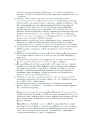en cuenta que una empresa que no llegue a ser perfectamente competitiva no
    tiene curva de oferta. ¿Qué significa, de hecho, en este caso, las palabras "oferta" y
    "demanda"?
25. Complete la tabla siguiente que da los datos de costos e ingresos de un
    monopolista, y dibuje en tres gráficas separadas, una debajo de otra, al igual que
    hemos hecho en este capítulo, las curvas siguientes: (a) Ingreso total y costo total,
    (b) costo marginal, costo total medio, ingreso medio e ingreso marginal, (c)
    ingreso neto. Trace líneas verticales discontinuas que muestren el nivel de
    producto que proporciona mayores beneficios. (NOTA: el lector tendrá que
    proyectar las curvas con objeto de obtener el segundo punto de igualdad de costos
    e ingresos.). Dé un nombre a cada una de las curvas y explique su significado.
    Recuerde que las curvas marginales se hallan a partir de los puntos medios de los
    valores enteros consecutivos del eje horizontal.
26. Las empresas en competencia monopolista tienden a obtener unicamente las
    ganancias normales alargo plazo. Esto mismo es cierto en las empresas en
    competencia perfecta. ¿Entonces por qué criticar a la competencia monopolista?
27. ¿Por qué deben las empresas en competencia monopolista gastar tanto dinero en
    publicidad si gran parte de ésta no hace sino cancelarse mutuamente entre
    empresas?
28. ¿Es la curva de demanda quebrada un hecho objetivo de mercado o es solamente
    un fenómeno subjetivo existente en la mente de cada uno de los oligopolistas?
    Explicarlo.
29. ¿Por qué existe una tendencia en el oligopolio hacia cierto tipo de decisiones de
    precios impuestas "externamente"? ¿Puede dar algunos ejemplos?
30. La necesidad de autoprotección es una de las razones que se exponen a menudo
    en defensa de la aparición de los sindicatos, las cooperativas de consumidores y
    las cooperativas agrícolas. ¿Puede el lector explicarlo a la luz de este capítulo?
31. Cualquiera podría argumentar fácilmente que es más ético que las personas
    cooperen en lugar de competir. Entonces, ¿por qué no han de colaborar las
    empresas entre sí? ¿está usted de acuerdo?
32. "La teoría económica no es realista porque supone que las empresas tratan de
    maximizar sus ganancias. Sin embargo, sabemos que en la realidad este supuesto
    no es válido". Valore esta afirmación.
33. ¿Son determinados los precios por los costos de producción o éstos por los
    precios? Analizar. (SUGERENCIA: considérese los casos de competencia perfecta
    y de competencia imperfecta).

   Hace poco, el presidente de la compañía planteó la cuestión de si es consistente
   con la maximización del beneficio, que las dos revistas tengan el mismo precio. El
   director de ventas replicó que si Saturn quería maximizar sus ganancias tenía que
   poner un precio más alto a Brisk que a Action, puesto que la demanda de la
   primera era mayor.
   El presidente ha solicitado los servicios del lector en su calidad de economista
   para dirimir el asunto. Tanto el presidente como el director de ventas estudiaron
   economía en la universidad y están bastante familiarizados con conceptos tales
   como ingreso promedio, ingreso marginal y costo marginal. ¿Puede el lector
   darles una solución analítica (gráfica) del problema?
 