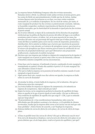 34. La empresa Saturn Publishing Company edita dos revistas mensuales,
    llamadas Action y Brisk. La editorial vende ambas revistas al mismo precio, pero
    las ventas de Brisk son aproximadamente el doble que las de Action. Ambas
    revistas figuran entre las primeras en su clase, con unas ventas conjuntas
    mensuales de 5 a 6 millones d ejemplares. En ese nivel de ventas, por tanto, el
    costo marginal de producir las dos revistas es prácticamente constante. Además,
    se ha podido comprobar, mediante experimentos de fijación de precios en
    distintos mercados, que la elasticidad de la demanda es igual para las dos revistas
    al precio actual.
35. En el sector editorial, es típico de la contratación de los derechos de propiedad
    intelectual que la política de fijación de precios del editor dé lugar a un conflicto
    económico entre el autor y el editor. Así, en la gran mayoría de los casos, los
    derechos del autor son un porcentaje del ingreso total que el editor percibe por la
    venta del libro (y también quien corre con los costos de impresión, promoción y
    distribución). De lo anterior se deduce que el precio que maximiza la ganancia
    para el editor es más elevado, y el número de ejemplares menor, que el precio y
    el número de ejemplares que hacen máxima para el autor la retribución de sus
    derechos de propiedad intelectual. ¿por qué? Demostrar esta proposición
    gráficamente, empleando el análisis marginal.
36. Decimos que una empresa que trabaja en régimen de competencia ha de igualar el
    coste marginal con el precio si quiere estar sobre su curva de demanda y obtener
    el beneficio máximo compatible con las circunstancias.

a. Cómo hace esto la empresa: ¿Cambiando el precio, cambiando el coste marginal o
   manipulando en ambos? ¿Puede ella cambiar el precio? ¿Y el coste margina? En
   caso afirmativo ¿Cómo lo hace?
b. ¿Por qué se halla la empresa en la posición de beneficio máximo cuando el coste
   marginal es igual al precio?
c. ¿Qué quiere decir que, cuando esos dos valores son iguales, la empresa se halla
   sobre su curva de demanda?

21. Al estudiar la oferta, el texto habla de la empresa y de la industria. ¿En qué se
    diferencian estos dos conceptos?
22. Los textos hablan de empresa en régimen de competencia y de industria en
    régimen de competencia. ¿Qué entiende por tales?
23. Según los textos, en la competencia perfecta la situación de equilibrio de largo
    plazo es aquella en la que el precio iguala al coste medio. ¿En que se diferencia
    esta condición de equilibrio de aquella otra que exige P = CM, y qué se entiende
    aquí por largo plazo?
24. "Si prescindimos de: 1) las consideraciones humanitarias, tales como las
    dificultades que ello pudiera ocasionar a los obreros, y 2) la pérdida de clientes
    inveterados, resulta que la empresa debe cerrar si los necios van tan mal que solo
    tiene pérdidas". ¿Está el lector de acuerdo, o no? Explique la respuesta.
25. Solemos hablar de curvas de oferta de corto plazo y de curvas de oferta de largo
    plazo.

a. ¿Cómo es posible tener dos curvas de oferta? ¿En qué se diferencia una de otra?
   Si la curva de demanda se desplaza y curva la curva de oferta de corto plazo en un
   precio distinto que a la de largo plazo, ¿cuál es el precio de equilibrio y por qué?
 