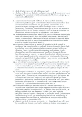 b. ¿Cuál de la dos curvas será más elástica y por qué?
c. ¿Se hace en el texto una distinción análoga entre curvas de demanda de corto y de
   largo plazo? Si es así, ¿cuál es la diferencia entre ellas? Y si no es así, ¿por qué no
   es necesaria tal distinción?

21. Los economistas reconocen la existencia de curvas de oferta crecientes,
    horizontales y verticales, pero se muestran mucho más cautos en cuanto se trata
    de curvas de oferta descendentes. Así, por ejemplo, las economías de la
    producción en gran escala pueden reducir el coste por unidad al elevar la
    producción y, sin embargo, los economistas dicen que no bastan esas economías
    aparecidas dentro de una empresa para que la curva de oferta de la industria sea
    descendente, al menos en régimen de competencia. ¿Por qué no?
22. Toda empresa que desee obtener beneficios de sus actividades debe asegurarse de
    que el precio de su producto cubre con creces el coste medio (o por unidad) del
    mismo. ¿Cómo reconcilia el lector este hecho con el énfasis que los textos ponen
    sobre el coste marginal, en vez del coste medio, como el elemento importante a
    considerar para hacer máximo el beneficio?
23. Cierta empresa que trabaja en régimen de competencia perfecta vende su
    producto al precio de cinco dólares, pudiendo elevar o disminuir a discreción la
    cantidad que vende. Si el coste marginal de esta empresa es de 3 dólares, se
    sigue que: 1) debe elevar la producción para elevar sus beneficios; 2) debe
    disminuir la producción para aumentar sus beneficios; 3) no puede obtener
    beneficios; 4) acaso se encuentre en la posición de beneficio máximo, y acaso no;
    más para averiguarlo sería preciso conocer el coste variable medio; 5) acaso se
    encuentre en la posición de beneficio máximo, y acaso no; más para averiguarlo
    seria preciso conocer el coste fijo.
24. La curva de oferta de una empresa en competencia perfecta es lo mismo que: 1)
    su curva de costes marginales; una parte de la curva de costes marginales; 3) su
    curva de costes medios; 4) aquel tramo de la curva de costes medios que asciende
    o permanece estacionario al aumentar la producción; 5) no es ninguna de estas
    cosas.
25. Si una empresa que trabaja en competencia perfecta encuentra que, en el mejor
    de los casos, su ingreso total no alcanza a cubrir sus costes variables totales, esa
    empresa debe: 1) aumentando la cantidad producida (Q) hasta que el precio (P)
    suba a igualarse con el coste marginal (CM); 2) elevando Q hasta que P halla
    descendido a igualarse con el coste marginal; 3) ampliando Q hasta que CM haya
    disminuido igualándose con P; 4) aumentando Q hasta que CM haya subido a
    igualarse con P; 5) disminuyendo P hasta igualarse con CM.
26. Cierta empresa tiene que aceptar el precio de 2 dólares, impuesto por el
    mercado para su producto. Sus actuales cifras de explotación son las siguientes:
    coste medio, 2 dólares; coste marginal, 2,50 dólares; coste variable medio, 1,50
    dólares; coste fijo total, 500 dólares por período. Para hacer máximos
    beneficios, esta empresa debe: 1) aumentar su producción actual; 2) disminuir su
    producción actual; seguir con su producción actual; 4) cesar la producción; 5)
    acaso aumentar la producción, o tal vez disminuirla, pero carecemos del dato
    fundamental para tomar esta decisión.
27. El punto muerto de la empresa se encuentra en : 1) aquel precio que cubre justo
    los costes fijos; 2) donde el coste total es mínimo; 3) donde el coste marginal es
 