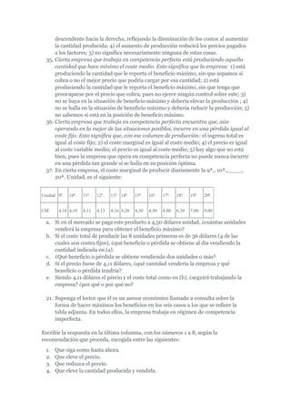 descendente hacia la derecha, reflejando la disminución de los costos al aumentar
      la cantidad producida; 4) el aumento de producción reducirá los precios pagados
      a los factores; 5) no significa necesariamente ninguna de estas cosas.
  35. Cierta empresa que trabaja en competencia perfecta está produciendo aquella
      cantidad que hace mínimo el coste medio. Esto significa que la empresa: 1) está
      produciendo la cantidad que le reporta el beneficio máximo, sin que sepamos si
      cobra o no el mejor precio que podría cargar por esa cantidad; 2) está
      produciendo la cantidad que le reporta el beneficio máximo, sin que tenga que
      preocuparse por el precio que cobra, pues no ejerce ningún control sobre este; 3)
      no se haya en la situación de beneficio máximo y debería elevar la producción ; 4)
      no se halla en la situación de beneficio máximo y debería reducir la producción; 5)
      no sabemos si está en la posición de beneficio máximo.
  36. Cierta empresa que trabaja en competencia perfecta encuentra que, aún
      operando en la mejor de las situaciones posibles, incurre en una pérdida igual al
      coste fijo. Esto significa que, con ese volumen de producción: el ingreso total es
      igual al coste fijo; 2) el coste marginal es igual al coste medio; 4) el precio es igual
      al coste variable medio; el precio es igual al coste medio; 5) hay algo que no está
      bien, pues la empresa que opera en competencia perfecta no puede nunca incurrir
      en una pérdida tan grande si se halla en su posición óptima.
  37. En cierta empresa, el coste marginal de producir diariamente la 9ª., 10ª.,____,
      20ª. Unidad, es el siguiente:


Unidad 9ª.   10ª.   11ª.   12ª.   13ª. 14ª.   15ª.   16ª.   17ª.   18ª.   19ª.   20ª.


CM      4,10 4,10   4,11   4,13   4,16 4,20   4,30   4,50   4,90   6,30   7,00   9,00

  a. Si en el mercado se paga este producto a 4,50 dólares unidad, ¿cuántas unidades
     venderá la empresa para obtener el beneficio máximo?
  b. Si el coste total de producir las 8 unidades primeras es de 36 dólares (4 de las
     cuales son costes fijos), ¿qué beneficio o pérdida se obtiene al día vendiendo la
     cantidad indicada en (a).
  c. ¿Qué beneficio o pérdida se obtiene vendiendo dos unidades o más?
  d. Si el precio fuese de 4,11 dólares, ¿qué cantidad vendería la empresa y qué
     beneficio o pérdida tendría?
  e. Siendo 4,11 dólares el precio y el coste total como en (b), ¿seguirá trabajando la
     empresa? ¿por qué o por qué no?

  21. Suponga el lector que él es un asesor económico llamado a consulta sobre la
      forma de hacer máximos los beneficios en los seis casos a los que se refiere la
      tabla adjunta. En todos ellos, la empresa trabaja en régimen de competencia
      imperfecta.

Escribir la respuesta en la última columna, con los números 1 a 8, según la
recomendación que proceda, escogida entre las siguientes:
  1.   Que siga como hasta ahora.
  2.   Que eleve el precio.
  3.   Que reduzca el precio.
  4.   Que eleve la cantidad producida y vendida.
 