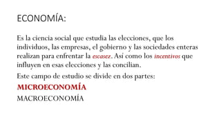 ECONOMÍA:
Es la ciencia social que estudia las elecciones, que los
individuos, las empresas, el gobierno y las sociedades enteras
realizan para enfrentar la escasez.Así como los incentivos que
influyen en esas elecciones y las concilian.
Este campo de estudio se divide en dos partes:
MICROECONOMÍA
MACROECONOMÍA
 