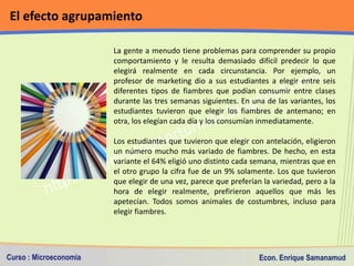 El efecto agrupamiento

                 La gente a menudo tiene problemas para comprender su propio
                 comportamiento y le resulta demasiado difícil predecir lo que
                 elegirá realmente en cada circunstancia. Por ejemplo, un
                 profesor de marketing dio a sus estudiantes a elegir entre seis
                 diferentes tipos de fiambres que podían consumir entre clases
                 durante las tres semanas siguientes. En una de las variantes, los
                 estudiantes tuvieron que elegir los fiambres de antemano; en
                 otra, los elegían cada día y los consumían inmediatamente.

                 Los estudiantes que tuvieron que elegir con antelación, eligieron
                 un número mucho más variado de fiambres. De hecho, en esta
                 variante el 64% eligió uno distinto cada semana, mientras que en
                 el otro grupo la cifra fue de un 9% solamente. Los que tuvieron
                 que elegir de una vez, parece que preferían la variedad, pero a la
                 hora de elegir realmente, prefirieron aquellos que más les
                 apetecían. Todos somos animales de costumbres, incluso para
                 elegir fiambres.
 