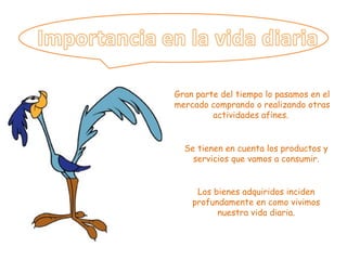 Gran parte del tiempo lo pasamos en el mercado comprando o realizando otras actividades afines.  Se tienen en cuenta los productos y servicios que vamos a consumir. Los bienes adquiridos inciden profundamente en como vivimos nuestra vida diaria. 