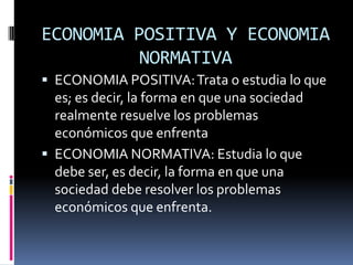ECONOMIA POSITIVA Y ECONOMIA NORMATIVAECONOMIA POSITIVA: Trata o estudia lo que es; es decir, la forma en que una sociedad realmente resuelve los problemas económicos que enfrentaECONOMIA NORMATIVA: Estudia lo que debe ser, es decir, la forma en que una sociedad debe resolver los problemas económicos que enfrenta.
