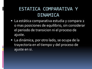 ESTATICA COMPARATIVA Y DINAMICALa estática comparativa estudia y compara 2 o mas posiciones de equilibrio, sin considerar el periodo de transicion ni el proceso de ajuste.La dinámica, por otro lado, se ocupa de la trayectoria en el tiempo y del proceso de ajuste en si.
