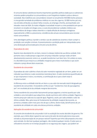 O consumo destas substâncias levanta importantes questões políticas dado que as substancias
viciantes podem prejudicar os consumidores e com frequência impõem custos e danos à
sociedade. Nos malefícios aos consumidores incluem-se anualmente 450 000 mortes precoces
e uma grande variedade de problemas médicos no caso dos cigarros; 10 000 mortes por ano
nas estradas atribuídas ao álcool; faltas à escola, ao emprego e família, acompanhado com
elevados níveis de SIDA. Os males infligidos à sociedade incluem o crime predatório em que se
envolvem os viciados em drogas caras, o custo de providenciar cuidados médicos aos
consumidores de droga e tabaco doentes e a rápida difusão de doenças contagiosas
especialmente a SIDA e a pneumonia; a tendência dos actuais consumidores para recrutar
novos consumidores.

Uma abordagem política, é proibir a venda e uso de substâncias viciantes e fazer cumprir a
proibição com sanções criminais. Economicamente a proibição pode ser interpretada como
uma deslocação pronunciada para cima da curva da oferta.

O paradoxo do valor

Quanto mais abundante for um bem, menor é o desejo relativo da sua última unidade. Está
portanto clara a razão porque a água tem um preço reduzido e porque razão um bem
absolutamente essencial, como o ar, se pode transformar num bem livre. Em ambos os casos,
é a abundância que empurra as utilidades marginais para níveis muito baixos e que assim
reduzem o preço desses bens essenciais.

Excedente do consumidor

O paradoxo do valor sublinha o facto do valor monetário registado de um bem, poder ser um
indicador que distorce o valor económico total desse bem. O valor económico quantificado do
ar que respiramos é nulo e, no entanto, a contribuição do ar para o bem-estar é
incomensurável.

A diferença entre a utilidade total de um bem e o seu valor de mercado total é designado por
excedente do consumidor. O excedente verifica-se por “recebermos mais do que pagamos
por” em resultado da lei da utilidade marginal decrescente.

Temos excedente do consumidor basicamente porque pagamos a mesma quantia por cada
unidade e uma mercadoria que adquirimos, desde a primeira até à última unidade. Pagamos o
mesmo preço por cada ovo ou copo de água. Pagamos, assim, por cada unidade o valor da
última unidade. Mas, pela nossa lei fundamental da utilidade marginal decrescente, as
primeiras unidades valem mais para nós do que a última. Deste modo, beneficiamos de um
excedente de utilidade em cada uma dessas primeiras unidades.

Aplicações do excedente do consumidor

O conceito de excedente do consumidor é útil na avaliação de muitas decisões do governo. Por
exemplo, que critério deve o governo usar acerca do valor da construção duma nova auto-
estrada ou da preservação de um parque natural? Suponha que tinha sido proposta uma nova
auto-estrada. Se não tiver qualquer portagem, não renderá qualquer receita. O valor para os
utilizadores encontra-se no tempo poupado ou na segurança das viagens, que podem ser
 