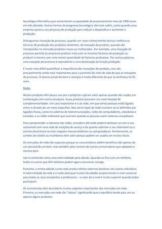 tecnologia informática que aumentaram a capacidade de processamento mais de 1000 vezes
em três décadas. Outras formas de progresso tecnológico são mais subtis, como quando uma
empresa ajusta o seu processo de produção para reduzir o desperdício e aumentar a
produção.

Distinguimos inovação de processo, quando um novo conhecimento técnico melhora as
técnicas de produção dos produtos existentes, da inovação de produto, quando são
introduzidos no mercado produtos novos ou melhorados. Por exemplo, uma inovação de
processo permite às empresas produzir mais com os mesmos factores de produção ou
produzir o mesmo com uma menor quantidade de factores produtivos. Por outras palavras,
uma inovação de processo é equivalente a uma deslocação da função produção.

É muito mais difícil quantificar a importância das inovações de produto, mas são
provavelmente ainda mais importantes para o aumento do nível de vida do que as inovações
de processo. O acervo actual de bens e serviços é muito diferente do que se verificava há 50
anos.

Redes

Muitos produtos têm pouco uso por si próprios e geram valor apenas quando são usados em
combinação com outros produtos. Esses produtos possuem um nível elevado de
complementaridade. Um caso importante é o da rede, em que várias pessoas estão ligadas
entre si através de um meio específico. Nos vários tipos de redes incluem-se os definidos por
ligações físicas, como os sistemas de telecomunicações, redes de computadores, oleodutos e
estradas, e as redes indirectas que ocorrem quando as pessoas usam sistemas compatíveis.

Para compreender a natureza das redes, considere ate onde poderia deslocar-se com o seu
automóvel sem uma rede de estações de serviço e de quanto valeriam o seu telemóvel ou o
correio electrónico se mais ninguém tivesse telefones ou computadores. Similarmente, os
cartões de crédito ou multibanco têm valor porque podem ser usados em muitos locais.

Os mercados de rede são especiais porque os consumidores obtêm beneficio não apenas do
uso pessoal de um bem, mas também pelo numero de outros consumidores que adoptam o
mesmo bem.

Isto é conhecido como uma externalidade pela adesão. Quando eu fico com um telefone,
todos os outros que têm telefone podem agora comunicar comigo.

Portanto, a minha adesão a esta rede produz efeitos externos positivos nos outros indivíduos.
A externalidade da rede é a razão pela qual muitas faculdades proporcionam e-mail universal
para todos os seus estudantes e professores – o valor do e-mail é muito superior quando todos
participam.

Os economistas têm descoberto muitos aspectos importantes dos mercados em rede.
Primeiro, os mercados em rede são “típicos” significando que o equilíbrio tende para um ou
apenas alguns produtos.
 