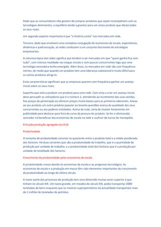 Dado que os consumidores não gostam de comprar produtos que sejam incompatíveis com as
tecnologias dominantes, o equilíbrio tende a gravitar para um único produto que afasta todos
os seus rivais.

Um segundo aspecto importante é que “a história conta” nos mercados em rede.

Terceiro, dado que envolvem uma complexa conjugação de economias de escala, expectativas,
dinâmicas e padronização, as redes conduzem a um conjunto fascinante de estratégias
empresariais.

A natureza típica das redes significa que tendem a ser mercados em que “quem ganha fica com
tudo”, com intensa rivalidade nas etapas iniciais e com poucos concorrentes logo que uma
tecnologia vencedora tenha emergido. Além disso, os mercados em rede são com frequência
inertes, de modo que quando um produto tem uma liderança substancial é muito difícil para
os outros produtos atingi-lo.

Estas características significam que as empresas querem com frequência ganhar um avanço
inicial sobre os seus rivais.

Suponha que está a produzir um produto para uma rede. Com vista a criar um avanço inicial,
deve persuadir os utilizadores que é o número 1, atendendo ao incremento das suas vendas;
fixa preços de penetração ao oferecer preços muito baixos para os primeiros aderentes. Anexa
ao seu produto um outro produto popular ou levanta questões acerca da qualidade dos seus
concorrentes ou aos poderes instalados. Acima de tudo, teria de investir fortemente em
publicidade para deslocar para fora da curva da procura do produto. Se for o afortunado
vencedor irá beneficiar das economias de escala na rede e usufruir de lucros de monopólio.

A função produção agregada nos EUA

Produtividade

O conceito de produtividade consiste no quociente entre o produto total e a média ponderada
dos factores. Há duas variantes que são a produtividade do trabalho, que é a quantidade de
produção por unidade de trabalho, e a produtividade total dos factores que é a produção por
unidade da totalidade dos factores.

Crescimento da produtividade pelas economias de escala

A produtividade cresce devido às economias de escala e ao progresso tecnológico. As
economias de escala e a produção em massa têm sido elementos importantes do crescimento
da produtividade ao longo do último século.

A maior parte dos processos de produção tem uma dimensão muitas vezes superior à que
tinham no século XIX. Um navio grande, em meados do século XIX, podia transportar 2000
toneladas de bens enquanto que os maiores superpetroleiros da actualidade transportam mais
de 1 milhão de toneladas de petróleo.
 