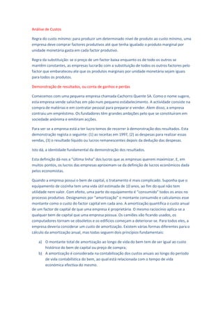 Análise de Custos

Regra do custo mínimo: para produzir um determinado nível de produto ao custo mínimo, uma
empresa deve comprar factores produtivos até que tenha igualado o produto marginal por
unidade monetária gasta em cada factor produtivo.

Regra da substituição: se o preço de um factor baixa enquanto os de todo os outros se
mantêm constantes, as empresas lucrarão com a substituição de todos os outros factores pelo
factor que embarateceu ate que os produtos marginais por unidade monetária sejam iguais
para todos os produtos.

Demonstração de resultados, ou conta de ganhos e perdas

Comecemos com uma pequena empresa chamada Cachorro Quente SA. Como o nome sugere,
esta empresa vende salsichas em pão num pequeno estabelecimento. A actividade consiste na
compra de matérias e em contratar pessoal para preparar e vender. Alem disso, a empresa
contraiu um empréstimo. Os fundadores têm grandes ambições pelo que se constituíram em
sociedade anónima e emitiram acções.

Para ver se a empresa está a ter lucro temos de recorrer à demonstração dos resultados. Esta
demonstração regista o seguinte: (1) as receitas em 1997, (2) as despesas para realizar essas
vendas, (3) o resultado líquido ou lucros remanescentes depois da dedução das despesas.

Isto dá, a identidade fundamental da demonstração dos resultados.

Esta definição dá-nos a “última linha” dos lucros que as empresas querem maximizar. E, em
muitos pontos, os lucros das empresas aproximam-se da definição de lucros económicos dada
pelos economistas.

Quando a empresa possui o bem de capital, o tratamento é mais complicado. Suponha que o
equipamento de cozinha tem uma vida útil estimada de 10 anos, ao fim do qual não tem
utilidade nem valor. Com efeito, uma parte do equipamento é “consumido” todos os anos no
processo produtivo. Designamos por “amortização” o montante consumido e calculamos esse
montante como o custo do factor capital em cada ano. A amortização quantifica o custo anual
de um factor de capital de que uma empresa é proprietária. O mesmo raciocínio aplica-se a
qualquer bem de capital que uma empresa possua. Os camiões vão ficando usados, os
computadores tornam-se obsoletos e os edifícios começam a deteriorar-se. Para todos eles, a
empresa deveria considerar um custo de amortização. Existem várias formas diferentes para o
cálculo da amortização anual, mas todas seguem dois princípios fundamentais:

    a) O montante total de amortização ao longo de vida do bem tem de ser igual ao custo
       histórico do bem de capital ou preço de compra;
    b) A amortização é considerada na contabilização dos custos anuais ao longo do período
       de vida contabilística do bem, ao qual está relacionada com o tempo de vida
       económica efectiva do mesmo.
 
