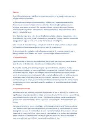 Balanço

A contabilidade das empresas não se preocupa apenas com os lucros e prejuízos que são a
força económica orientadora.

A contabilidade das empresas inclui também o balanço que é uma imagem da situação
financeira da empresa numa determinada data. Esta demonstração regista o que uma
empresa, uma pessoa ou um país vale num determinado momento do tempo. Num dos
membros do balanço está o activo (bens ou direitos da empresa). No outro membro está o
passivo e o capital próprio.

Uma distinção importante entre demonstração de resultados e balanço é a que existe entre
fluxo e estado. Um estado “stock” representa um nível de uma variável, com uma quantidade
de água de um lago, ou neste caso, o valor monetário de uma empresa.

Uma variável de fluxo representa a variação por unidade de tempo, como o caudal de um rio
ou fluxo de receitas e despesas que entram ou saem de uma empresa.

A demonstração de resultados mede o fluxo que entra e sai da empresa, enquanto que o
balanço mede o total “estado” dos activos e passivos no fim do ano contabilístico.

Truques financeiros

Tendo analisado os princípios da contabilidade, verificámos que existe uma grande dose de
juízo de valor na decisão sobre o exacto tratamento de certas rubricas.

No final dos anos 90, pressionadas para gerar rapidamente lucros crescentes, muitas
sociedades manipularam as suas contabilidades para apresentar resultados brilhantes, ou para
escamotear prejuízos. Nalguns dos exemplos mais afamados incluem-se a classificação da
venda de activos como receitas de exploração, a capitalização das saídas de fundos, enquanto
as entradas eram classificadas como receitas correntes, o aumento do valor residual dos
camiões ao longo do tempo, o aumento do valor da capacidade disponível dos aterros mesmo
que estivessem cheios, e reportando previsões agradáveis de resultados quando a realidade
era diferente.

Custos de oportunidade

Recorde que um dos princípios básicos em economia é o de que os recursos são escassos. Isso
significa que, sempre que decidimos utilizar um recurso de uma forma, estamos a prescindir da
oportunidade de utilizá-lo de outra forma. É fácil de verificar isto nas nossas próprias vidas,
pois estamos constantemente a decidir o que fazer com o tempo e o dinheiro limitados que
temos.

Vamos a um cinema ou vamos estudar para um teste da próxima semana? Neste caso, tomar
uma decisão custa a oportunidade de fazer outra coisa qualquer. A melhor alternativa perdida
é designada por custo de oportunidade. O custo monetário imediato de ir ao cinema em vez
de estudar, é o preço do bilhete, mas o custo de oportunidade inclui também a possibilidade
de ter uma melhor nota no exame. O custo de oportunidade de uma decisão inclui todas as
suas consequências, quer reflictam transacções monetárias ou não.
 