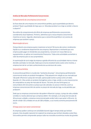 Análise de Mercados Perfeitamente Concorrenciais

Comportamento de uma empresa concorrencial

Se fosse dono de uma empresa em concorrência perfeita, qual a quantidade que deveria
produzir? Qual a quantidade de trigo que o sr. Silva deve produzir se o trigo se vender a 3euros
o alqueire?

Na análise do comportamento de oferta de empresas perfeitamente concorrenciais,
consideramos duas hipóteses. Primeiro, admitimos que a nossa empresa concorrencial
maximiza os lucros. Segundo, observamos que a concorrência perfeita é um cosmos de
empresas que aceitam o preço.

Maximização do lucro

Porque deverá uma empresa querer maximizar os lucros? Os lucros são como o rendimento
líquido ou o rendimento disponível de uma empresa. Representam o montante que uma
empresa pode pagar em dividendos aos proprietários, reinvestir em novas fábricas ou
equipamentos, ou aplicar em investimentos financeiros. Todas estas actividades aumentam o
valor da empresa para os seus proprietários.

A maximização do lucro exige da empresa a gestão eficiente da sua actividade interna e tomar
decisões acertadas no mercado. Dado que os lucros envolvem tanto custos como receitas, a
empresa tem de ter um bom conhecimento da sua estrutura de custos.

Concorrência Perfeita

A concorrência perfeita é o mundo dos “aceitantes de preço”. Uma empresa perfeitamente
concorrencial vende um produto homogéneo. É tão pequena em relação ao seu mercado que
não pode influenciar o preço de mercado; apenas pode aceitar o preço como um dado.
Quando o Sr. Silva vende um produto homogéneo como o trigo, vende-o a uma massa enorme
de compradores ao preço de mercado de 3euros. Tal como, de uma forma geral, os
consumidores têm de aceitar os preços que são cobrados no acesso à Internet, assim as
empresas concorrenciais têm de aceitar os preços de mercado do trigo, ou do petróleo que
produzem.

Dado que as empresas concorrenciais não podem influenciar o preço, o preço de cada unidade
vendida é a receita adicional que a empresa obtém. Por exemplo, a um preço de mercado de
40 euros por unidade, a empresa concorrencial pode vender tudo o que quiser a 40 euros. Se
decidir vender 101 unidades em vez de 100 unidades, a sua receita aumenta precisamente 40
euros.

O longo prazo num sector concorrencial

As empresas podem continuar em actividade durante algum tempo ainda que tenham
prejuízo. Esta situação é possível em especial nas empresas que tenham elevados custos fixos.
Esta análise permite compreender porque razão nas recessões económicas muitas das grandes
 