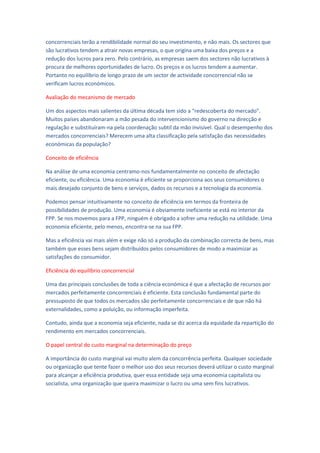 concorrenciais terão a rendibilidade normal do seu investimento, e não mais. Os sectores que
são lucrativos tendem a atrair novas empresas, o que origina uma baixa dos preços e a
redução dos lucros para zero. Pelo contrário, as empresas saem dos sectores não lucrativos à
procura de melhores oportunidades de lucro. Os preços e os lucros tendem a aumentar.
Portanto no equilíbrio de longo prazo de um sector de actividade concorrencial não se
verificam lucros económicos.

Avaliação do mecanismo de mercado

Um dos aspectos mais salientes da última década tem sido a “redescoberta do mercado”.
Muitos países abandonaram a mão pesada do intervencionismo do governo na direcção e
regulação e substituíram-na pela coordenação subtil da mão invisível. Qual o desempenho dos
mercados concorrenciais? Merecem uma alta classificação pela satisfação das necessidades
económicas da população?

Conceito de eficiência

Na análise de uma economia centramo-nos fundamentalmente no conceito de afectação
eficiente, ou eficiência. Uma economia é eficiente se proporciona aos seus consumidores o
mais desejado conjunto de bens e serviços, dados os recursos e a tecnologia da economia.

Podemos pensar intuitivamente no conceito de eficiência em termos da fronteira de
possibilidades de produção. Uma economia é obviamente ineficiente se está no interior da
FPP. Se nos movemos para a FPP, ninguém é obrigado a sofrer uma redução na utilidade. Uma
economia eficiente, pelo menos, encontra-se na sua FPP.

Mas a eficiência vai mais além e exige não só a produção da combinação correcta de bens, mas
também que esses bens sejam distribuídos pelos consumidores de modo a maximizar as
satisfações do consumidor.

Eficiência do equilíbrio concorrencial

Uma das principais conclusões de toda a ciência económica é que a afectação de recursos por
mercados perfeitamente concorrenciais é eficiente. Esta conclusão fundamental parte do
pressuposto de que todos os mercados são perfeitamente concorrenciais e de que não há
externalidades, como a poluição, ou informação imperfeita.

Contudo, ainda que a economia seja eficiente, nada se diz acerca da equidade da repartição do
rendimento em mercados concorrenciais.

O papel central do custo marginal na determinação do preço

A importância do custo marginal vai muito alem da concorrência perfeita. Qualquer sociedade
ou organização que tente fazer o melhor uso dos seus recursos deverá utilizar o custo marginal
para alcançar a eficiência produtiva, quer essa entidade seja uma economia capitalista ou
socialista, uma organização que queira maximizar o lucro ou uma sem fins lucrativos.
 