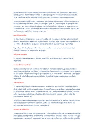 O papel essencial do custo marginal numa economia de mercado é o seguinte: a economia
estará a gerar o máximo de produto e de satisfação a partir dos seus recursos escassos de
terra, trabalho e capital, somente quando os preços forem iguais aos custos marginais.

Um sector de actividade estará a produzir o seu produto total ao custo mínimo total somente
quando cada empresa tenha o seu custo marginal igual ao custo marginal de qualquer outra
empresa, o que ocorrerá quando o custo marginal de cada um seja igual ao preço comum. A
sociedade estará na sua fronteira de possibilidade de produção somente quando o preço seja
igual ao custo marginal em todas as empresas.

Aperfeiçoamentos

Há duas situações importantes onde os mercados não conseguem alcançar o óptimo social.
Primeira, os mercados podem ser ineficientes em situações onde estejam presentes a poluição
ou outras externalidades, ou quando existe concorrência ou informação imperfeitas.

Segunda, a distribuição de rendimentos em mercados concorrenciais, mesmo quando é
eficiente, pode não ser socialmente aceitável.

Falhas de mercado

As mais importantes são a concorrência imperfeita, as externalidades e a informação
imperfeita.

Concorrência imperfeita

Quando uma empresa tem poder de mercado num mercado específico, pode aumentar o
preço do seu produto acima do seu custo marginal. Os consumidores compram menos produto
do que fariam em concorrência, pelo que a satisfação do consumidor é diminuída. Este tipo de
redução da satisfação do consumidor é típica das deficiências geradas pela concorrência
imperfeita.

Externalidades

As externalidades são outra falha importante do mercado. Por exemplo, uma companhia de
electricidade pode emitir para a atmosfera fases sulfurosos, causando prejuízo nas habitações
da vizinhança e prejudicando a saúde das pessoas. Se a companhia de electricidade não paga
pelos impactos prejudiciais, a poluição será ineficientemente elevada e o bem-estar dos
consumidores prejudicado.

Nem todas as externalidades são prejudiciais. Algumas são benéficas, como as que derivam da
actividade de desenvolvimento científico. Outra das externalidades positivas deriva dos
programas de saúde pública, como a vacinação, etc.

Informação imperfeita

Uma terceira falha de mercado importante é a informação imperfeita. A teoria da mão invisível
pressupõe que compradores e vendedores têm informação completa acerca de bens e serviços
que compram e vendem. É pressuposto que as empresas tenham um conhecimento completo
 
