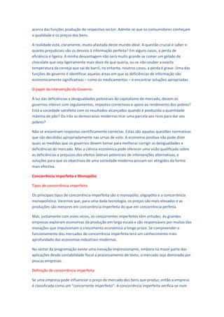 acerca das funções produção do respectivo sector. Admite-se que os consumidores conheçam
a qualidade e os preços dos bens.

A realidade está, claramente, muito afastada deste mundo ideal. A questão crucial é saber o
quanto prejudiciais são os desvios à informação perfeita? Em alguns casos, a perda de
eficiência é ligeira. A minha desvantagem não será muito grande se comer um gelado de
chocolate que seja ligeiramente mais doce do que queria, ou se não souber a exacta
temperatura da cerveja que sai do barril, no entanto, noutros casos, a perda é grave. Uma das
funções do governo é identificar aquelas áreas em que as deficiências de informação são
economicamente significativas – como os medicamentos – e encontrar soluções apropriadas.

O papel da intervenção do Governo

Á luz das deficiências e desigualdades potenciais do capitalismo de mercado, devem os
governos intervir com regulamentos, impostos correctivos e apoio ao rendimento dos pobres?
Está a sociedade satisfeita com os resultados alcançados quando é produzida a quantidade
máxima de pão? Ou irão as democracias modernas tirar uma parcela aos ricos para dar aos
pobres?

Não se encontram respostas cientificamente correctas. Estas são aquelas questões normativas
que são decididas apropriadamente nas urnas de voto. A economia positiva não pode dizer
quais as medidas que os governos devem tomar para melhorar corrigir as desigualdades e
deficiências do mercado. Mas a ciência económica pode oferecer uma visão qualificada sobre
as deficiências e prejuízos dos efeitos laterais potenciais de intervenções alternativas, e
soluções para que os objectivos de uma sociedade moderna possam ser atingidos da forma
mais efectiva.

Concorrência imperfeita e Monopólio

Tipos de concorrência imperfeita

Os principais tipos de concorrência imperfeita são o monopólio, oligopólio e a concorrência
monopolística. Veremos que, para uma dada tecnologia, os preços são mais elevados e as
produções são menores em concorrência imperfeita do que em concorrência perfeita.

Mas, juntamente com estes vícios, os concorrentes imperfeitos têm virtudes. As grandes
empresas exploram economias da produção em larga escala e são responsáveis por muitas das
inovações que impulsionam o crescimento económico a longo prazo. Se compreender o
funcionamento dos mercados de concorrência imperfeita terá um conhecimento mais
aprofundado das economias industriais modernas.

No sector da programação existe uma inovação impressionante, embora na maior parte das
aplicações desde contabilidade fiscal a processamento de texto, o mercado seja dominado por
poucas empresas.

Definição de concorrência imperfeita

Se uma empresa pode influenciar o preço de mercado dos bens que produz, então a empresa
é classificada como um “concorrente imperfeito”. A concorrência imperfeita verifica-se num
 