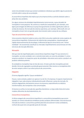 sector de actividade sempre que existam vendedores individuais que detêm alguma parcela de
controlo sobre o preço da sua produção.

A concorrência imperfeita não implica que uma empresa tenha o controlo absoluto sobre o
preço dos seus produtos.

Em alguns sectores de actividade imperfeitamente concorrenciais, o grau de poder de
monopólio é muito pequeno. No comércio a retalho de computadores, por exemplo, uma
ligeira percentagem de diferença no preço terá geralmente um efeito significativo sobre as
vendas da empresa. No mercado de sistemas operativos, por exemplo, a Microsoft, tem um
monopólio virtual e tem um grande poder discricionário sobre o preço do seu software.

Tipos de concorrentes imperfeitos

Uma economia industrial moderna como a dos EUA é uma selva repleta de muitas espécies de
concorrência imperfeita. O dinamismo da indústria dos computadores, impulsionada por
rápidos desenvolvimentos da tecnologia, é diferente do tipo de concorrência com “menor
vitalidade”. Os economistas classificam os mercados imperfeitamente concorrenciais em três
estruturas de mercado diferentes.

Monopólio

Até que nível de imperfeição pode a concorrência imperfeita chegar? O caso extremo é o
monopólio: um único vendedor com o controlo total sobre um ramo de actividade. É a única
empresa a produzir no respectivo sector de actividade e não existe outro sector a produzir um
produto substituto próximo.

Os verdadeiros monopólios hoje em dia são raros. A maior parte dos monopólios persiste
devido a forma de regulação ou protecção governamental. Mas mesmo os monopolistas têm
de estar sempre a olhar à sua volta à procura de concorrentes.

Oligopólio

O termo oligopólio significa “pouco vendedores”.

Poucos, neste contexto, podem ser apenas 2 ou de 10 a 15 empresas. O aspecto importante do
oligopólio é que cada empresa individualmente pode influenciar o preço de mercado. Os
sectores oligopolistas são bastante comuns na economia, especialmente na indústria
transformadora, dos transportes e das comunicações.

O mesmo se verifica no mercado dos aparelhos domésticos: as lojas estão cheias de muitos
modelos diferentes de electrodomésticos, etc.

Concorrência monopolística

A última categoria de concorrência imperfeita é a concorrência monopolística que ocorre
quando um número elevado de vendedores produz produtos diferenciados. Esta estrutura de
mercado faz lembrar a concorrência perfeita pelo facto de existirem muitos vendedores,
nenhum dos quais tem uma grande quota de mercado.
 