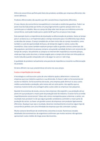 Difere da concorrência perfeita pelo facto dos produtos vendidos por empresas diferentes não
serem idênticos.

Produtos diferenciados são aqueles que têm características importantes diferentes.

O caso clássico da concorrência monopolística é o mercado a retalho das gasolinas. Pode ir ao
posto local da Galp ainda que tenha um preço ligeiramente superior porque está no seu
caminho para o trabalho. Mas se o preço da Galp sobe mais do que uns milésimos acima da
concorrência, você pode mudar para o posto da BP que fica um pouco mais longe.

Este exemplo ilustra a importância da localização na diferenciação do produto. Gasta-se tempo
para ir ao banco ou a um hipermercado e o tempo necessário para ir às diferentes lojas afecta
as decisões de compra. O preço completo de um bem inclui não só o preço monetário, como
também o custo de oportunidade de busca, de tempo de viagem e outros custos não
monetários. Estas razoes também explicam porque razão os grandes centros comerciais são
tão populares: permitem às pessoas comprar uma grande variedade de bens com economia do
tempo de compra. Actualmente as compras na Internet têm importância crescente porque,
ainda que haja custos de envio, o tempo exigido para a compra de um bem em linha pode ser
muito reduzido quando comparado com o de pegar no carro e ir até à loja.

A qualidade do produto é actualmente uma parcela de importância crescente na diferenciação
do produto.

Os bens diferem nas suas características tal como nos seus preços.

Custos e imperfeições de mercado

A tecnologia e a estrutura de custos de uma indústria ajuda a determinar o número de
empresas que essa indústria suporta e a sua dimensão. A chave é saber se há economias de
escala na indústria. Se há economias de escala, uma empresa pode diminuir os seus custos
médios aumentando a produção, pelo menos até um certo ponto. Isto significa que as
empresas maiores terão uma vantagem pelos custos sobre as empresas mais pequenas.

Quando há economias de escala, uma ou mais empresas irão expandir a sua produção até ao
ponto em que produzem a maior parte da produção total da indústria. O sector torna-se então
imperfeitamente concorrencial. Talvez até o único monopolista passe a dominar o sector; um
resultado mais provável é o de que alguns grandes vendedores controlem a maior parte da
produção do sector; ou haver um grande numero de empresas com produtos ligeiramente
diferentes. Qualquer que seja o resultado, devemos inevitavelmente encontrar algum tipo de
concorrência perfeita com uma infinidade de empresas que não controlam o preço.

Muitos sectores beneficiam de rendimentos crescentes à escala. Numerosos estudos
detalhados de econometria e de engenharia confirmam que muitos sectores não agrícolas
apresentam custos médios de longo prazo decrescentes.
 