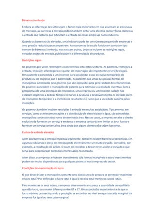 Barreiras à entrada

Embora as diferenças de custo sejam o factor mais importante em que assentam as estruturas
de mercado, as barreiras à entrada podem também evitar uma efectiva concorrência. Barreiras
à entrada são factores que dificultam a entrada de novas empresas numa indústria.

Quando as barreiras são elevadas, uma indústria pode ter um número pequeno de empresas e
uma pressão reduzida para competirem. As economias de escala funcionam como um tipo
comum de barreiras à entrada, mas existem outras, onde se incluem as restrições legais,
elevados custos de entrada, publicidade e a diferenciação de produtos.

Restrições legais

Os governos por vezes restringem a concorrência em certos sectores. As patentes, restrições à
entrada, impostos alfandegários e quotas de importação são importantes restrições legais.
Uma patente é concedida a um inventor para possibilitar o uso exclusivo temporário do
produto ou do processo que é patenteado. As patentes são umas das poucas formas de
monopólios autorizadas pelo governo que são aprovadas pela generalidade dos economistas.
Os governos concedem o monopólio de patente para estimular a actividade inventiva. Sem a
perspectiva de uma protecção de monopólio, uma empresa ou um inventor isolado não
estariam dispostos a dedicar tempo e recursos à pesquisa e desenvolvimento. O elevado preço
de monopólio temporário e a ineficiência resultante é o custo que a sociedade suporta pelas
invenções.

Os governos também impõem restrições à entrada em muitas actividades. Tipicamente, em
serviços, como as telecomunicações e a distribuição de electricidade e água, são concedidos
monopólios concessionados numa determinada área. Nesses casos, a empresa recebe o direito
exclusivo de fornecer um serviço e em troca a empresa concorda em limitar os seus lucros e
fornecer um serviço universal na área ainda que alguns clientes não sejam lucrativos.

Custos de entrada elevados

Alem das barreiras à entrada impostas legalmente, também existem barreiras económicas. Em
algumas indústrias o preço de entrada pode efectivamente ser muito elevado. Considere, por
exemplo, a construção de aviões. O custo de conceber e testar novos aviões é elevado o que
serve para desencorajar potenciais interessados no mercado.

Alem disso, as empresas efectuam investimento sob formas intangíveis e esses investimentos
podem ser muito dispendiosos para qualquer potencial nova empresa do sector.

Condições de maximização do lucro

O que deverá fazer o monopolista perante uma dada curva de procura se pretender maximizar
o lucro total? Por definição, o lucro total é igual à receita total menos os custos totais.

Para maximizar os seus lucros, a empresa deve encontrar o preço e quantidade de equilíbrio
que dão lucro, ou a maior diferença entre RT e CT. Uma conclusão importante é a de que o
lucro máximo ocorrerá quando a produção se encontrar no nível em que a receita marginal da
empresa for igual ao seu custo marginal.
 