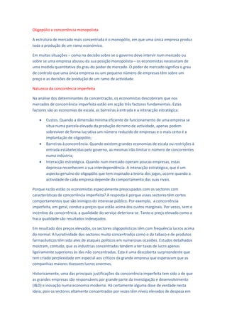 Oligopólio e concorrência monopolista

A estrutura de mercado mais concentrada é o monopólio, em que uma única empresa produz
toda a produção de um ramo económico.

Em muitas situações – como na decisão sobre se o governo deve intervir num mercado ou
sobre se uma empresa abusou da sua posição monopolista – os economistas necessitam de
uma medida quantitativa do grau do poder de mercado. O poder de mercado significa o grau
de controlo que uma única empresa ou um pequeno número de empresas têm sobre um
preço e as decisões de produção de um ramo de actividade.

Natureza da concorrência imperfeita

Na análise dos determinantes da concentração, os economistas descobriram que nos
mercados de concorrência imperfeita estão em acção três factores fundamentais. Estes
factores são as economias de escala, as barreiras à entrada e a interacção estratégica:

       Custos. Quando a dimensão mínima eficiente de funcionamento de uma empresa se
        situa numa parcela elevada da produção do ramo de actividade, apenas podem
        sobreviver de forma lucrativa um número reduzido de empresas e o mais certo é a
        implantação de oligopólio;
       Barreiras à concorrência. Quando existem grandes economias de escala ou restrições à
        entrada estabelecidas pelo governo, as mesmas irão limitar o número de concorrentes
        numa indústria;
       Interacção estratégica. Quando num mercado operam poucas empresas, estas
        depressa reconhecem a sua interdependência. A interacção estratégica, que é um
        aspecto genuíno do oligopólio que tem inspirado a teoria dos jogos, ocorre quando a
        actividade de cada empresa depende do comportamento das suas rivais.

Porque razão estão os economistas especialmente preocupados com os sectores com
características de concorrência imperfeita? A resposta é porque esses sectores têm certos
comportamentos que são inimigos do interesse público. Por exemplo, a concorrência
imperfeita, em geral, conduz a preços que estão acima dos custos marginais. Por vezes, sem o
incentivo da concorrência, a qualidade do serviço deteriora-se. Tanto o preço elevado como a
fraca qualidade são resultados indesejados.

Em resultado dos preços elevados, os sectores oligopolisticos têm com frequência lucros acima
do normal. A lucratividade dos sectores muito concentrados como o do tabaco e de produtos
farmacêuticos têm sido alvo de ataques políticos em numerosas ocasiões. Estudos detalhados
mostram, contudo, que as industrias concentradas tendem a ter taxas de lucro apenas
ligeiramente superiores às das não concentradas. Esta é uma descoberta surpreendente que
tem criado perplexidade em especial aos críticos da grande empresa que esperavam que as
companhias maiores tivessem lucros enormes.

Historicamente, uma das principais justificações da concorrência imperfeita tem sido a de que
as grandes empresas são responsáveis por grande parte da investigação e desenvolvimento
(I&D) e inovação numa economia moderna. Há certamente alguma dose de verdade nesta
ideia, pois os sectores altamente concentrados por vezes têm níveis elevados de despesa em
 