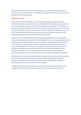 I&D relativamente às vendas, na tentativa de atingir uma vantagem tecnológica sobre as
empresas rivais. Ao mesmo tempo, os indivíduos e as pequenas empresas criaram muitas das
grandes descobertas tecnológicas.

Oligopólio de conluio

O grau de concorrência imperfeita num mercado é influenciado não só pelo número e
dimensão das empresas mas também pelo seu comportamento. Quando operam poucas num
mercado, as empresas sabem o que as outras estão a fazer e como reagem. Por exemplo, se
existem apenas duas companhias numa dada rota aérea e uma aumenta as tarifas, a outra tem
de decidir se aumenta as suas ou se permanece com tarifas inferiores combatendo a sua rival.
A interacção estratégica é um termo que descreve como a estratégia de negócio de cada
empresa depende da atitude empresarial das suas concorrentes.

Quando num mercado há apenas um número pequeno de empresas, estas têm de decidir
entre um comportamento cooperativo e um não cooperativo. As empresas agem de forma não
cooperativa quando decidem por si só, sem obter qualquer acordo explícito ou implícito das
outras empresas. É o que dá origem a guerras de preços. As empresas operam de forma
cooperativa quando tentam minimizar a competição. As empresas funcionam em conluio
quando num oligopólio cooperam activamente entre si. Este termo corresponde a uma
situação em que duas ou mais empresas estabelecem em conjunto os seus preços ou
produções, repartem entre si o mercado ou tomam em conjunto outras decisões de gestão.

Não obstante, as empresas são frequentemente tentadas a envolverem-se num conluio tácito,
que ocorre quando se abstêm de competir sem que haja acordos explícitos. Quando as
empresas se conluiem tacitamente, fixam frequentemente preços idênticos elevados,
aumentando os lucros e diminuindo o risco da actividade.

Os ganhos do conluio com sucesso podem ser enormes. As empresas esperam formar um
oligopólio de conluio procurando um preço que maximize o conjunto dos seus lucros.
 