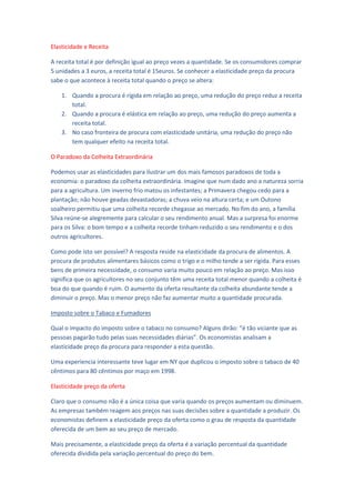 Elasticidade e Receita

A receita total é por definição igual ao preço vezes a quantidade. Se os consumidores comprar
5 unidades a 3 euros, a receita total é 15euros. Se conhecer a elasticidade preço da procura
sabe o que acontece à receita total quando o preço se altera:

    1. Quando a procura é rígida em relação ao preço, uma redução do preço reduz a receita
       total.
    2. Quando a procura é elástica em relação ao preço, uma redução do preço aumenta a
       receita total.
    3. No caso fronteira de procura com elasticidade unitária, uma redução do preço não
       tem qualquer efeito na receita total.

O Paradoxo da Colheita Extraordinária

Podemos usar as elasticidades para ilustrar um dos mais famosos paradoxos de toda a
economia: o paradoxo da colheita extraordinária. Imagine que num dado ano a natureza sorria
para a agricultura. Um inverno frio matou os infestantes; a Primavera chegou cedo para a
plantação; não houve geadas devastadoras; a chuva veio na altura certa; e um Outono
soalheiro permitiu que uma colheita recorde chegasse ao mercado. No fim do ano, a família
Silva reúne-se alegremente para calcular o seu rendimento anual. Mas a surpresa foi enorme
para os Silva: o bom tempo e a colheita recorde tinham reduzido o seu rendimento e o dos
outros agricultores.

Como pode isto ser possível? A resposta reside na elasticidade da procura de alimentos. A
procura de produtos alimentares básicos como o trigo e o milho tende a ser rígida. Para esses
bens de primeira necessidade, o consumo varia muito pouco em relação ao preço. Mas isso
significa que os agricultores no seu conjunto têm uma receita total menor quando a colheita é
boa do que quando é ruim. O aumento da oferta resultante da colheita abundante tende a
diminuir o preço. Mas o menor preço não faz aumentar muito a quantidade procurada.

Imposto sobre o Tabaco e Fumadores

Qual o impacto do imposto sobre o tabaco no consumo? Alguns dirão: “é tão viciante que as
pessoas pagarão tudo pelas suas necessidades diárias”. Os economistas analisam a
elasticidade preço da procura para responder a esta questão.

Uma experiencia interessante teve lugar em NY que duplicou o imposto sobre o tabaco de 40
cêntimos para 80 cêntimos por maço em 1998.

Elasticidade preço da oferta

Claro que o consumo não é a única coisa que varia quando os preços aumentam ou diminuem.
As empresas também reagem aos preços nas suas decisões sobre a quantidade a produzir. Os
economistas definem a elasticidade preço da oferta como o grau de resposta da quantidade
oferecida de um bem ao seu preço de mercado.

Mais precisamente, a elasticidade preço da oferta é a variação percentual da quantidade
oferecida dividida pela variação percentual do preço do bem.
 