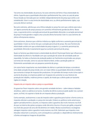 Tal como nas elasticidades da procura, há casos extremos de forte e fraca elasticidade da
oferta. Suponha que a quantidade oferecida é perfeitamente fixa, como no caso do peixe
fresco levado ao mercado para ser vendido independentemente do preço que venha a ser
estabelecido. Este é o caso limite de elasticidade zero, ou oferta perfeitamente rígida, cuja
curva de oferta é vertical.

No outro extremo, admita que uma ínfima redução no preço faz com que a oferta seja nula e
um ligeiro aumento de preço provoca um aumento infinitamente grande da oferta. Neste
caso, o quociente entre a variação percentual da quantidade oferecida e a variação percentual
do preço é muito grande e origina uma curva de oferta horizontal. Este é o caso extremo de
oferta infinitamente elástica.

Entre extremos, dizemos que a oferta é elástica ou rígida conforme o aumento percentual da
quantidade é maior ou menor do que a variação percentual do preço. No caso fronteira da
elasticidade unitária em que a elasticidade do preço é igual a 1, o aumento percentual da
quantidade oferecida é exactamente igual ao aumento percentual do preço.

Quais os factores que determinam a elasticidade da oferta? O principal factor que influencia a
elasticidade da oferta é a facilidade com que a produção do sector de actividade pode ser
expandida. Se todos os factores de produção podem ser facilmente encontrados aos preços
correntes de mercado, como no caso da indústria têxtil, então a produção pode ser
fortemente aumentada com um pequeno aumento do preço.

Um outro factor importante nas elasticidades da oferta é o período de tempo a considerar.
Uma dada variação do preço tende a ter um maior efeito na quantidade oferecida à medida
que aumenta o tempo de resposta dos produtores. Em períodos de tempo muito curtos após o
aumento de preço, as empresas podem ser incapazes de aumentar os seus factores de
produção de trabalho, matérias-primas e capital, de modo que a oferta pode ser bastante
rígida em relação.

Impacto de um imposto sobre o preço e a quantidade

Os governos fixam impostos sobre uma grande variedade de bens – sobre tabaco e bebidas
alcoólicas, sobre os salários e os lucros. A análise da oferta-e-procura pode ajudar-nos a prever
quem, no final, irá suportar o fardo de um imposto afecta a produção.

Como exemplo, analisaremos o caso do imposto sobre a gasolina para ilustrar a forma como os
impostos afectam a produção e o preço de mercado. Embora os políticos norte-americanos
agitem periodicamente o assunto, os impostos sobre a gasolina são muito menores nos EUA
do que na maioria dos países europeus onde são entre 2euros e 4 euros por galão, enquanto
nos EUA não passam de cerca de 50 cêntimos em média. Muitos economistas e ecologistas
advogam impostos sobre a gasolina muito maiores nos EUA. Salientam que impostos mais
elevados reduziriam o consumo, e em consequência a poluição e a dependência relativamente
a fontes estrangeiras inseguras de petróleo.
 