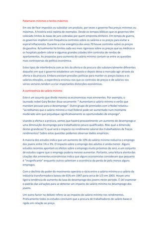 Patamares mínimos e tectos máximos

Em vez de fixar impostos ou subsidiar um produto, por vezes o governo fixa preços mínimos ou
máximos. A história está repleta de exemplos. Desde os tempos bíblicos que os governos têm
colocado limites às taxas de juro cobradas por quem empresta dinheiro. Em tempo de guerra,
os governos impõem com frequência controlos sobre os salários e os preços para evitar a
espiral inflacionista. Durante a crise energética dos anos 70 houve controlos sobre os preços
da gasolina. Actualmente há limites cada vez mais rigorosos sobre os preços que os médicos e
os hospitais podem cobrar e algumas grandes cidades têm controlos de rendas de
apartamentos. As propostas para aumento do salário mínimo contam-se entre as questões
mais controversas da política económica.

Estes tipos de interferência com as leis da oferta e da procura são substancialmente diferentes
daqueles em que o governo estabelece um imposto e depois deixa o mercado agir através da
oferta e da procura. Embora existam pressões políticas para manter os preços baixos e os
salários elevados, a experiência ensinou-nos que os controlos de preços e de salários nos
vários sectores tendem a criar importantes distorções económicas.

A controvérsia do salário mínimo

Este é um assunto que divide mesmo os economistas mais eminentes. Por exemplo, o
laureado nobel Gary Becker disse secamente: “ Aumentam o salário mínimo e verão que
mandam pessoas para o desemprego”. Outro grupo de premiados com o Nobel rebateu:
“acreditamos que o salário mínimo a nível federal pode ser aumentado num montante
moderado sem que prejudique significativamente as oportunidades de emprego”.

Usando a oferta e a procura, vemos que haverá provavelmente um aumento do desemprego e
uma diminuição do emprego para trabalhadores pouco qualificados. Mas qual a dimensão
destas grandezas? E qual será o impacto no rendimento salarial dos trabalhadores de fracos
rendimentos? Sobre estas questões podemos observar dados empíricos.

A maioria dos estudos indica que um aumento de 10% do salário mínimo reduziria o emprego
dos jovens entre 1% e 3%. O impacto sobre o emprego dos adultos é ainda menor. Alguns
estudos recentes apontam os efeitos sobre o emprego muito próximos de zero, e um conjunto
de estudos sugere que o emprego poderia mesmo aumentar. Portanto, uma leitura atenta das
citações dos eminentes economistas indica que alguns economistas consideram que pequeno
é “insignificante” enquanto outros salientam a ocorrência da perda de pelo menos alguns
empregos.

Com o declínio do poder do movimento operário o rácio entre o salário mínimo e o salário da
indústria transformadora baixou de 65% em 1947 para cerca de 1/3 em 2003. Houve uma
ligeira tendência de aumento da taxa do desemprego dos jovens neste período. É útil examinar
o padrão das variações para se detectar um impacto do salário mínimo no desemprego dos
jovens.

Um outro factor no debate refere-se ao impacto do salário mínimo nos rendimentos.
Praticamente todos os estudos concluem que a procura de trabalhadores de salário baixo é
rígida em relação ao preço.
 