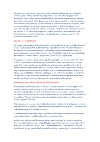 O impacto nos rendimentos é ainda outra razão pela qual há desacordo acerca do salário
mínimo. Os que estão especialmente preocupados com o bem-estar dos grupos com
rendimento baixos podem pensar que pequenas deficiências são um pequeno preço a pagar
por rendimentos mais elevados. Outros – que se preocupam mais com os custos acumulados
das interferências no mercado ou com o impacto de custos acrescidos sobre os preços, lucros
e a competitividade internacional – podem sustentar que as deficiências são um preço
demasiado elevado. Outros ainda podem pensar que o salário mínimo é uma forma ineficiente
de transferir poder de compra para grupos de baixo rendimentos; estes prefeririam usar
transferências de rendimento directas ou subsídios ao salário pelo governo em vez de
inflacionar o sistema de salários.

Escolha e Teoria da Utilidade

Ao explicar o comportamento do consumidor, a economia baseia-se na premissa fundamental
de que as pessoas escolhem os bens e serviços a que atribuem mais valor. Para descrever a
forma como os consumidores escolhem entre as diferentes possibilidades de consumo os
economistas desenvolveram há um século a noção de utilidade. A partir da noção de utilidade,
foram capazes de deduzir a curva da procura e explicar as suas propriedades.

O que significa utilidade? Numa palavra, significa satisfação. Mais precisamente, refere-se a
como os consumidores fazem a hierarquia dos diferentes bens e serviços. Se para o Silva o
cabaz A tem maior utilidade que o cabaz B, esta ordenação indica que Silva prefere A a B.
Frequentemente, é conveniente pensar na utilidade como o prazer subjectivo ou o proveito
que uma pessoa tem do consumo de um bem ou serviço. Mas devemos evitar totalmente a
ideia de que a utilidade é uma função psicológica ou um sentimento que possa ser observado
ou medido. Na teoria da procura, dizemos que as pessoas maximizam a sua utilidade, o que
significa que escolhem o conjunto de bens de consumo que mais lhe agrada.

Utilidade marginal e a lei da utilidade marginal decrescente

Como se aplica a utilidade à teoria da procura? Consideremos que o consumo da primeira
unidade de gelado lhe dá um certo grau de satisfação ou utilidade. Agora imagine que
consome uma segunda unidade. A sua utilidade total aumenta porque a segunda unidade lhe
dá alguma utilidade adicional. E o que aconteceria com uma terceira e uma quarta unidades do
mesmo bem? Acabaria por, se comesse muitos gelados, ficar doente em vez de aumentar a
sua satisfação ou utilidade!

Isto conduz-nos ao conceito económico fundamental de utilidade marginal. Quando come uma
segunda unidade de gelado irá obter alguma satisfação adicional de utilidade. O incremento da
sua utilidade designa-se utilidade marginal.

A lei da utilidade marginal decrescente afirma que, à medida que uma pessoa consome cada
vez mais de um bem, a utilidade adicional, ou marginal, diminui.

Qual a justificação desta lei? A utilidade tende a aumentar para si se consumir mais de um
bem. Contudo, de acordo com a lei da utilidade marginal decrescente, ao consumidor cada vez
mais, a sua utilidade total crescerá a uma taxa cada vez menor. O crescimento da utilidade
total abranda porque a sua utilidade marginal diminui com o aumento do consumo do bem. A
 