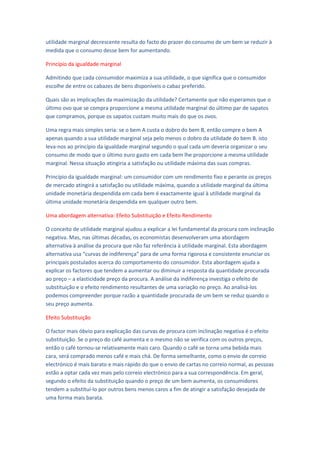 utilidade marginal decrescente resulta do facto do prazer do consumo de um bem se reduzir à
medida que o consumo desse bem for aumentando.

Princípio da igualdade marginal

Admitindo que cada consumidor maximiza a sua utilidade, o que significa que o consumidor
escolhe de entre os cabazes de bens disponíveis o cabaz preferido.

Quais são as implicações da maximização da utilidade? Certamente que não esperamos que o
último ovo que se compra proporcione a mesma utilidade marginal do último par de sapatos
que compramos, porque os sapatos custam muito mais do que os ovos.

Uma regra mais simples seria: se o bem A custa o dobro do bem B, então compre o bem A
apenas quando a sua utilidade marginal seja pelo menos o dobro da utilidade do bem B. isto
leva-nos ao princípio da igualdade marginal segundo o qual cada um deveria organizar o seu
consumo de modo que o último euro gasto em cada bem lhe proporcione a mesma utilidade
marginal. Nessa situação atingiria a satisfação ou utilidade máxima das suas compras.

Princípio da igualdade marginal: um consumidor com um rendimento fixo e perante os preços
de mercado atingirá a satisfação ou utilidade máxima, quando a utilidade marginal da última
unidade monetária despendida em cada bem é exactamente igual à utilidade marginal da
última unidade monetária despendida em qualquer outro bem.

Uma abordagem alternativa: Efeito Substituição e Efeito Rendimento

O conceito de utilidade marginal ajudou a explicar a lei fundamental da procura com inclinação
negativa. Mas, nas últimas décadas, os economistas desenvolveram uma abordagem
alternativa à análise da procura que não faz referência à utilidade marginal. Esta abordagem
alternativa usa “curvas de indiferença” para de uma forma rigorosa e consistente enunciar os
principais postulados acerca do comportamento do consumidor. Esta abordagem ajuda a
explicar os factores que tendem a aumentar ou diminuir a resposta da quantidade procurada
ao preço – a elasticidade preço da procura. A análise da indiferença investiga o efeito de
substituição e o efeito rendimento resultantes de uma variação no preço. Ao analisá-los
podemos compreender porque razão a quantidade procurada de um bem se reduz quando o
seu preço aumenta.

Efeito Substituição

O factor mais óbvio para explicação das curvas de procura com inclinação negativa é o efeito
substituição. Se o preço do café aumenta e o mesmo não se verifica com os outros preços,
então o café tornou-se relativamente mais caro. Quando o café se torna uma bebida mais
cara, será comprado menos café e mais chá. De forma semelhante, como o envio de correio
electrónico é mais barato e mais rápido do que o envio de cartas no correio normal, as pessoas
estão a optar cada vez mais pelo correio electrónico para a sua correspondência. Em geral,
segundo o efeito da substituição quando o preço de um bem aumenta, os consumidores
tendem a substituí-lo por outros bens menos caros a fim de atingir a satisfação desejada de
uma forma mais barata.
 