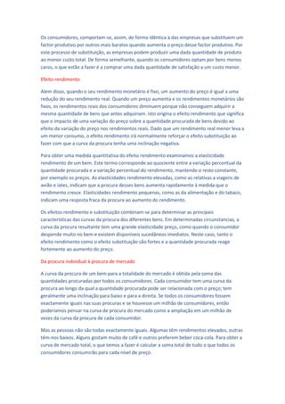 Os consumidores, comportam-se, assim, de forma idêntica à das empresas que substituem um
factor produtivo por outros mais baratos quando aumenta o preço desse factor produtivo. Por
este processo de substituição, as empresas podem produzir uma dada quantidade de produto
ao menor custo total. De forma semelhante, quando os consumidores optam por bens menos
caros, o que estão a fazer é a comprar uma dada quantidade de satisfação a um custo menor.

Efeito rendimento

Alem disso, quando o seu rendimento monetário é fixo, um aumento do preço é igual a uma
redução do seu rendimento real. Quando um preço aumenta e os rendimentos monetários são
fixos, os rendimentos reais dos consumidores diminuem porque não conseguem adquirir a
mesma quantidade de bens que antes adquiriam. Isto origina o efeito rendimento que significa
que o impacto de uma variação do preço sobre a quantidade procurada de bens devido ao
efeito da variação do preço nos rendimentos reais. Dado que um rendimento real menor leva a
um menor consumo, o efeito rendimento irá normalmente reforçar o efeito substituição ao
fazer com que a curva da procura tenha uma inclinação negativa.

Para obter uma medida quantitativa do efeito rendimento examinamos a elasticidade
rendimento de um bem. Este termo corresponde ao quociente entre a variação percentual da
quantidade procurada e a variação percentual do rendimento, mantendo o resto constante,
por exemplo os preços. As elasticidades rendimento elevadas, como as relativas a viagens de
avião e iates, indicam que a procura desses bens aumenta rapidamente à medida que o
rendimento cresce. Elasticidades rendimento pequenas, como as da alimentação e do tabaco,
indicam uma resposta fraca da procura ao aumento do rendimento.

Os efeitos rendimento e substituição combinam-se para determinar as principais
características das curvas da procura dos diferentes bens. Em determinadas circunstancias, a
curva da procura resultante tem uma grande elasticidade preço, como quando o consumidor
despende muito no bem e existem disponíveis sucedâneos imediatos. Neste caso, tanto o
efeito rendimento como o efeito substituição são fortes e a quantidade procurada reage
fortemente ao aumento do preço.

Da procura individual à procura de mercado

A curva da procura de um bem para a totalidade do mercado é obtida pela soma das
quantidades procuradas por todos os consumidores. Cada consumidor tem uma curva da
procura ao longo da qual a quantidade procurada pode ser relacionada com o preço; tem
geralmente uma inclinação para baixo e para a direita. Se todos os consumidores fossem
exactamente iguais nas suas procuras e se houvesse um milhão de consumidores, então
poderíamos pensar na curva de procura do mercado como a ampliação em um milhão de
vezes da curva da procura de cada consumidor.

Mas as pessoas não são todas exactamente iguais. Algumas têm rendimentos elevados, outras
têm-nos baixos. Alguns gostam muito de café e outros preferem beber coca-cola. Para obter a
curva de mercado total, o que temos a fazer é calcular a soma total de tudo o que todos os
consumidores consumirão para cada nível de preço.
 