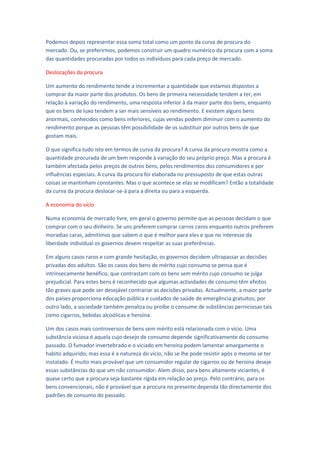 Podemos depois representar essa soma total como um ponto da curva de procura do
mercado. Ou, se preferirmos, podemos construir um quadro numérico da procura com a soma
das quantidades procuradas por todos os indivíduos para cada preço de mercado.

Deslocações da procura

Um aumento do rendimento tende a incrementar a quantidade que estamos dispostos a
comprar da maior parte dos produtos. Os bens de primeira necessidade tendem a ter, em
relação à variação do rendimento, uma resposta inferior à da maior parte dos bens, enquanto
que os bens de luxo tendem a ser mais sensíveis ao rendimento. E existem alguns bens
anormais, conhecidos como bens inferiores, cujas vendas podem diminuir com o aumento do
rendimento porque as pessoas têm possibilidade de os substituir por outros bens de que
gostam mais.

O que significa tudo isto em termos de curva da procura? A curva da procura mostra como a
quantidade procurada de um bem responde à variação do seu próprio preço. Mas a procura é
também afectada pelos preços de outros bens, pelos rendimentos dos consumidores e por
influências especiais. A curva da procura foi elaborada no pressuposto de que estas outras
coisas se mantinham constantes. Mas o que acontece se elas se modificam? Então a totalidade
da curva da procura deslocar-se-á para a direita ou para a esquerda.

A economia do vício

Numa economia de mercado livre, em geral o governo permite que as pessoas decidam o que
comprar com o seu dinheiro. Se uns preferem comprar carros caros enquanto outros preferem
moradias caras, admitimos que sabem o que é melhor para eles e que no interesse da
liberdade individual os governos devem respeitar as suas preferências.

Em alguns casos raros e com grande hesitação, os governos decidem ultrapassar as decisões
privadas dos adultos. São os casos dos bens de mérito cujo consumo se pensa que é
intrinsecamente benéfico, que contrastam com os bens sem mérito cujo consumo se julga
prejudicial. Para estes bens é reconhecido que algumas actividades de consumo têm efeitos
tão graves que pode ser desejável contrariar as decisões privadas. Actualmente, a maior parte
dos países proporciona educação pública e cuidados de saúde de emergência gratuitos; por
outro lado, a sociedade também penaliza ou proíbe o consume de substâncias perniciosas tais
como cigarros, bebidas alcoólicas e heroína.

Um dos casos mais controversos de bens sem mérito está relacionada com o vício. Uma
substância viciosa é aquela cujo desejo de consumo depende significativamente do consumo
passado. O fumador invertebrado e o viciado em heroína podem lamentar amargamente o
habito adquirido; mas essa é a natureza do vício, não se lhe pode resistir após o mesmo se ter
instalado. É muito mais provável que um consumidor regular de cigarros ou de heroína deseje
essas substâncias do que um não consumidor. Alem disso, para bens altamente viciantes, é
quase certo que a procura seja bastante rígida em relação ao preço. Pelo contrário, para os
bens convencionais, não é provável que a procura no presente dependa tão directamente dos
padrões de consumo do passado.
 