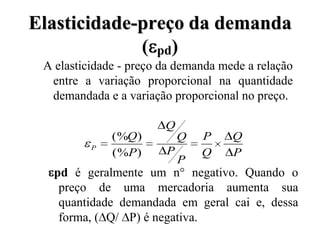 Elasticidade-preço da demanda
             ( pd)
 A elasticidade - preço da demanda mede a relação
  entre a variação proporcional na quantidade
  demandada e a variação proporcional no preço.

                        Q
              (%Q )         Q   P    Q
          P
              (%P )     P       Q    P
                            P
   pd é geralmente um n° negativo. Quando o
    preço de uma mercadoria aumenta sua
    quantidade demandada em geral cai e, dessa
    forma, ( Q/ P) é negativa.
 