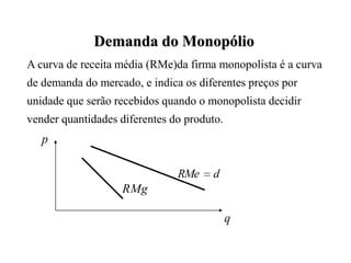 Demanda do Monopólio
A curva de receita média (RMe)da firma monopolista é a curva
de demanda do mercado, e indica os diferentes preços por
unidade que serão recebidos quando o monopolista decidir
vender quantidades diferentes do produto.
   p

                               RMe    d
                   RMg

                                            q
 