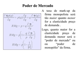 Poder de Mercado
                               A taxa de mark-up da
qp(q)        q            p(q)   firma monopolista será
        p(q)      q              tão maior quanto menor
  q          q             q
                                 for a elasticidade preço
                  p              de demanda .
   RMg     p q
                  q            Logo, quanto maior for a
              q       p          elasticidade preço de
  RMg     p 1
              p       q          demanda menor será o
                                 “poder de mercado” ou
                  1              ou        “poder      de
    RMg    p 1
                                 monopólio” da firma.
 